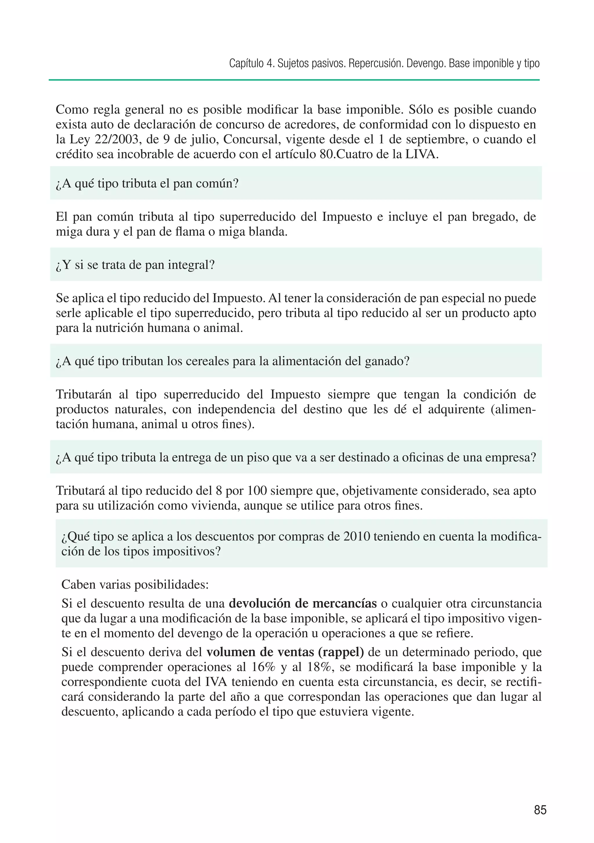 Capítulo 4. Sujetos pasivos. Repercusión. Devengo. Base imponible y tipo


Como regla general no es posible modificar la base imponible. Sólo es posible cuando
exista auto de declaración de concurso de acredores, de conformidad con lo dispuesto en
la Ley 22/2003, de 9 de julio, Concursal, vigente desde el 1 de septiembre, o cuando el
crédito sea incobrable de acuerdo con el artículo 80.Cuatro de la LIVA.

¿A qué tipo tributa el pan común?

El pan común tributa al tipo superreducido del Impuesto e incluye el pan bregado, de
miga dura y el pan de flama o miga blanda.

¿Y si se trata de pan integral?

Se aplica el tipo reducido del Impuesto. Al tener la consideración de pan especial no puede
serle aplicable el tipo superreducido, pero tributa al tipo reducido al ser un producto apto
para la nutrición humana o animal.

¿A qué tipo tributan los cereales para la alimentación del ganado?

Tributarán al tipo superreducido del Impuesto siempre que tengan la condición de
productos naturales, con independencia del destino que les dé el adquirente (alimen-
tación humana, animal u otros fines).

¿A qué tipo tributa la entrega de un piso que va a ser destinado a oficinas de una empresa?

Tributará al tipo reducido del 8 por 100 siempre que, objetivamente considerado, sea apto
para su utilización como vivienda, aunque se utilice para otros fines.

 ¿Qué tipo se aplica a los descuentos por compras de 2010 teniendo en cuenta la modifica-
 ción de los tipos impositivos?

 Caben varias posibilidades:
 Si el descuento resulta de una devolución de mercancías o cualquier otra circunstancia
 que da lugar a una modificación de la base imponible, se aplicará el tipo impositivo vigen-
 te en el momento del devengo de la operación u operaciones a que se refiere.
 Si el descuento deriva del volumen de ventas (rappel) de un determinado periodo, que
 puede comprender operaciones al 16% y al 18%, se modificará la base imponible y la
 correspondiente cuota del IVA teniendo en cuenta esta circunstancia, es decir, se rectifi-
 cará considerando la parte del año a que correspondan las operaciones que dan lugar al
 descuento, aplicando a cada período el tipo que estuviera vigente.




                                                                                                        85
 