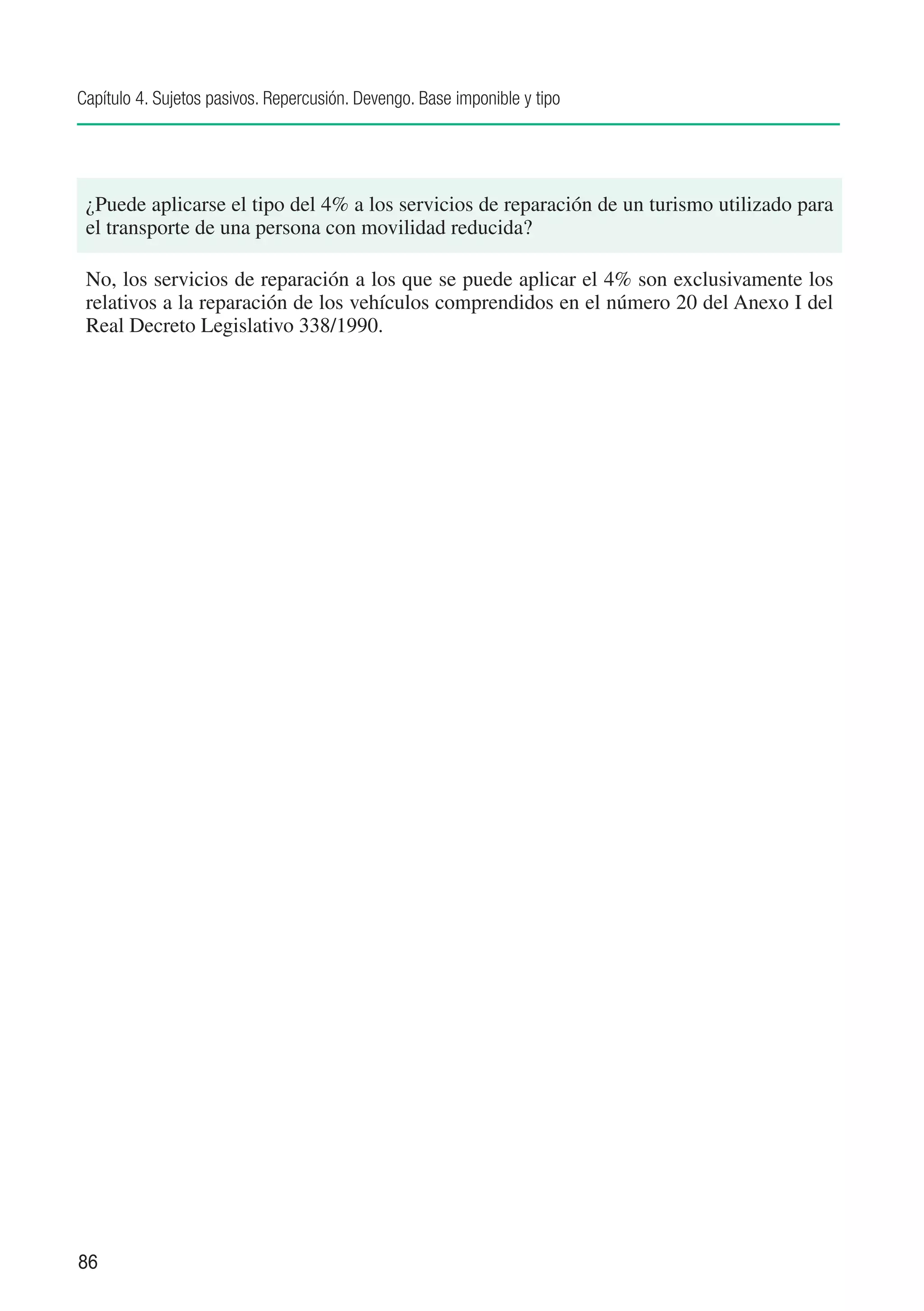 Capítulo 4. Sujetos pasivos. Repercusión. Devengo. Base imponible y tipo




 ¿Puede aplicarse el tipo del 4% a los servicios de reparación de un turismo utilizado para
 el transporte de una persona con movilidad reducida?

 No, los servicios de reparación a los que se puede aplicar el 4% son exclusivamente los
 relativos a la reparación de los vehículos comprendidos en el número 20 del Anexo I del
 Real Decreto Legislativo 338/1990.




86
 