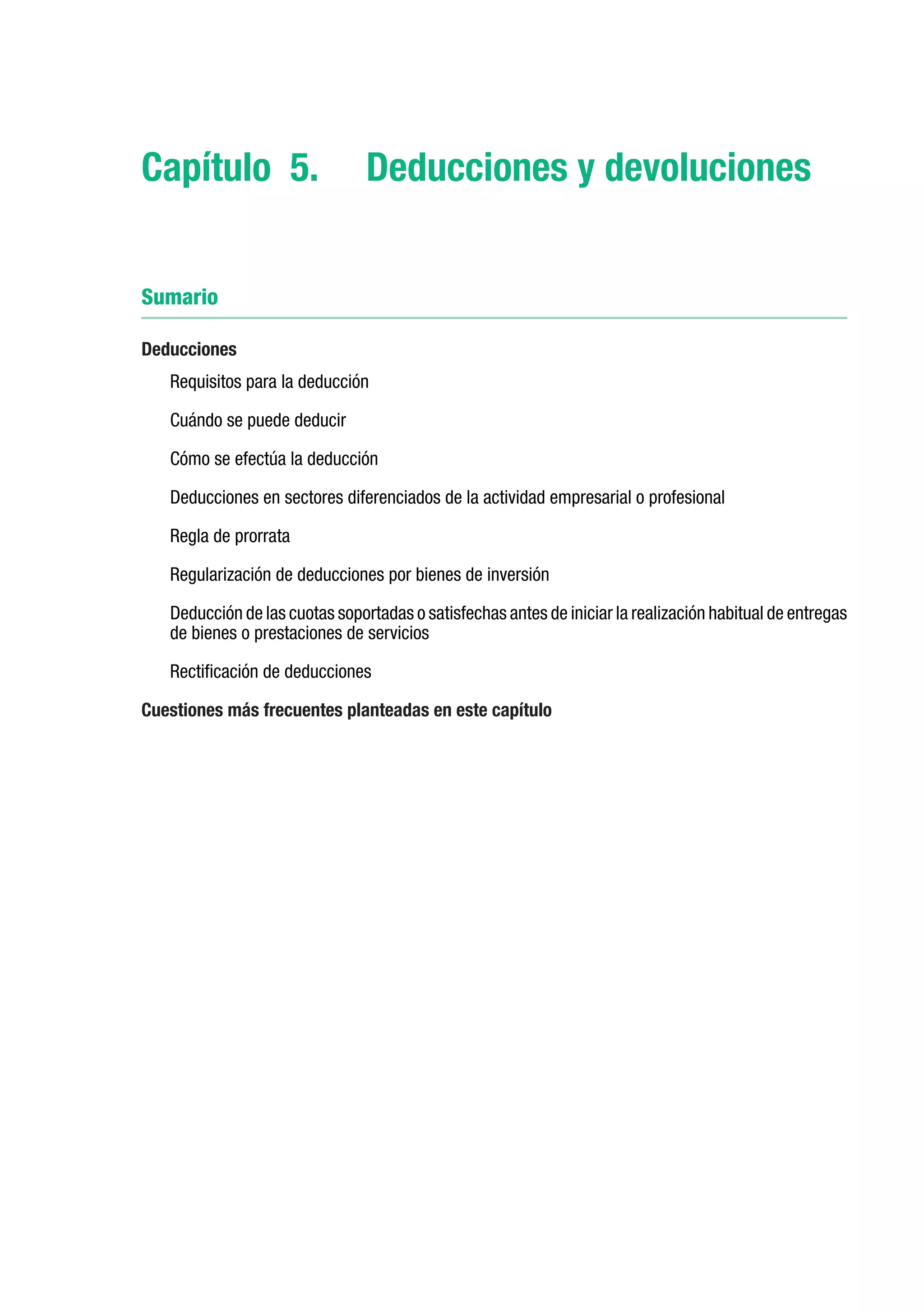 Capítulo 5.	 Deducciones y devoluciones


Sumario

Deducciones
   Requisitos para la deducción

   Cuándo se puede deducir

   Cómo se efectúa la deducción

   Deducciones en sectores diferenciados de la actividad empresarial o profesional

   Regla de prorrata

   Regularización de deducciones por bienes de inversión

   Deducción de las cuotas soportadas o satisfechas antes de iniciar la realización habitual de entregas
   de bienes o prestaciones de servicios

   Rectificación de deducciones

Cuestiones más frecuentes planteadas en este capítulo
 