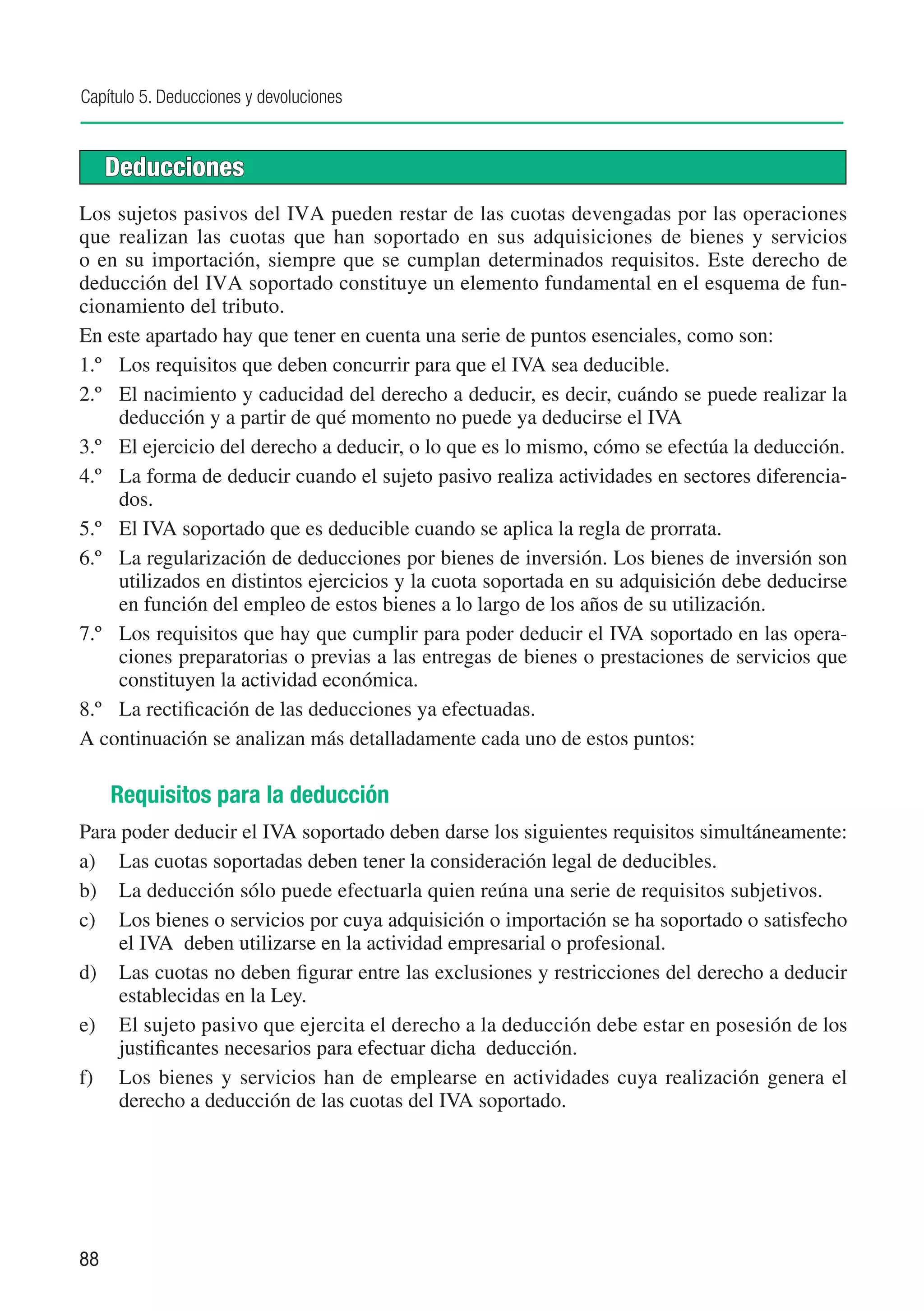 Capítulo 5. Deducciones y devoluciones


     Deducciones
Los sujetos pasivos del IVA pueden restar de las cuotas devengadas por las operaciones
que realizan las cuotas que han soportado en sus adquisiciones de bienes y servicios
o en su importación, siempre que se cumplan determinados requisitos. Este derecho de
deducción del IVA soportado constituye un elemento fundamental en el esquema de fun-
cionamiento del tributo.
En este apartado hay que tener en cuenta una serie de puntos esenciales, como son:
1.º	 Los requisitos que deben concurrir para que el IVA sea deducible.
2.º	 El nacimiento y caducidad del derecho a deducir, es decir, cuándo se puede realizar la
      deducción y a partir de qué momento no puede ya deducirse el IVA
3.º 	 El ejercicio del derecho a deducir, o lo que es lo mismo, cómo se efectúa la deducción.
4.º	 La forma de deducir cuando el sujeto pasivo realiza actividades en sectores diferencia-
      dos.
5.º	 El IVA soportado que es deducible cuando se aplica la regla de prorrata.
6.º	 La regularización de deducciones por bienes de inversión. Los bienes de inversión son
      utilizados en distintos ejercicios y la cuota soportada en su adquisición debe deducirse
      en función del empleo de estos bienes a lo largo de los años de su utilización.
7.º	 Los requisitos que hay que cumplir para poder deducir el IVA soportado en las opera-
      ciones preparatorias o previas a las entregas de bienes o prestaciones de servicios que
      constituyen la actividad económica.
8.º	 La rectificación de las deducciones ya efectuadas.
A continuación se analizan más detalladamente cada uno de estos puntos:

     Requisitos para la deducción
Para poder deducir el IVA soportado deben darse los siguientes requisitos simultáneamente:
a)	 Las cuotas soportadas deben tener la consideración legal de deducibles.
b)	 La deducción sólo puede efectuarla quien reúna una serie de requisitos subjetivos.
c)	 Los bienes o servicios por cuya adquisición o importación se ha soportado o satisfecho
     el IVA deben utilizarse en la actividad empresarial o profesional.
d)	 Las cuotas no deben figurar entre las exclusiones y restricciones del derecho a deducir
     establecidas en la Ley.
e)	 El sujeto pasivo que ejercita el derecho a la deducción debe estar en posesión de los
     justificantes necesarios para efectuar dicha deducción.
f)	 Los bienes y servicios han de emplearse en actividades cuya realización genera el
     derecho a deducción de las cuotas del IVA soportado.




88
 