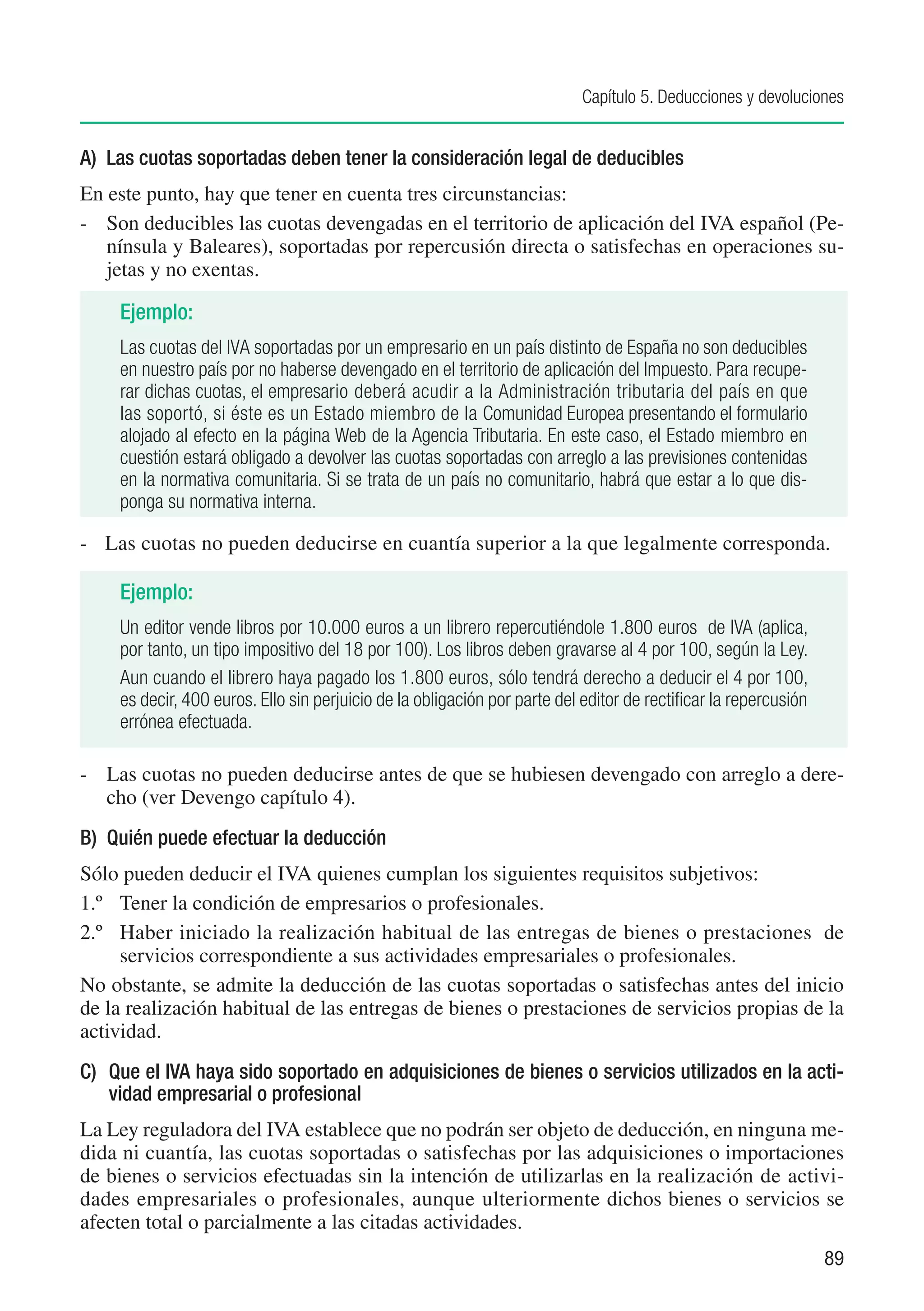 Capítulo 5. Deducciones y devoluciones


A)	 Las cuotas soportadas deben tener la consideración legal de deducibles
En este punto, hay que tener en cuenta tres circunstancias:
-	 Son deducibles las cuotas devengadas en el territorio de aplicación del IVA español (Pe-
   nínsula y Baleares), soportadas por repercusión directa o satisfechas en operaciones su-
   jetas y no exentas.

     Ejemplo:
     Las cuotas del IVA soportadas por un empresario en un país distinto de España no son deducibles
     en nuestro país por no haberse devengado en el territorio de aplicación del Impuesto. Para recupe-
     rar dichas cuotas, el empresario deberá acudir a la Administración tributaria del país en que
     las soportó, si éste es un Estado miembro de la Comunidad Europea presentando el formulario
     alojado al efecto en la página Web de la Agencia Tributaria. En este caso, el Estado miembro en
     cuestión estará obligado a devolver las cuotas soportadas con arreglo a las previsiones contenidas
     en la normativa comunitaria. Si se trata de un país no comunitario, habrá que estar a lo que dis-
     ponga su normativa interna.

-	 Las cuotas no pueden deducirse en cuantía superior a la que legalmente corresponda.

     Ejemplo:
     Un editor vende libros por 10.000 euros a un librero repercutiéndole 1.800 euros de IVA (aplica,
     por tanto, un tipo impositivo del 18 por 100). Los libros deben gravarse al 4 por 100, según la Ley.
     Aun cuando el librero haya pagado los 1.800 euros, sólo tendrá derecho a deducir el 4 por 100,
     es decir, 400 euros. Ello sin perjuicio de la obligación por parte del editor de rectificar la repercusión
     errónea efectuada.

-	 Las cuotas no pueden deducirse antes de que se hubiesen devengado con arreglo a dere-
   cho (ver Devengo capítulo 4).
B) Quién puede efectuar la deducción
Sólo pueden deducir el IVA quienes cumplan los siguientes requisitos subjetivos:
1.º	 Tener la condición de empresarios o profesionales.
2.º	 Haber iniciado la realización habitual de las entregas de bienes o prestaciones de
     servicios correspondiente a sus actividades empresariales o profesionales.
No obstante, se admite la deducción de las cuotas soportadas o satisfechas antes del inicio
de la realización habitual de las entregas de bienes o prestaciones de servicios propias de la
actividad.
C) 	 Que el IVA haya sido soportado en adquisiciones de bienes o servicios utilizados en la acti-
     vidad empresarial o profesional
La Ley reguladora del IVA establece que no podrán ser objeto de deducción, en ninguna me-
dida ni cuantía, las cuotas soportadas o satisfechas por las adquisiciones o importaciones
de bienes o servicios efectuadas sin la intención de utilizarlas en la realización de activi-
dades empresariales o profesionales, aunque ulteriormente dichos bienes o servicios se
afecten total o parcialmente a las citadas actividades.
                                                                                                                  89
 