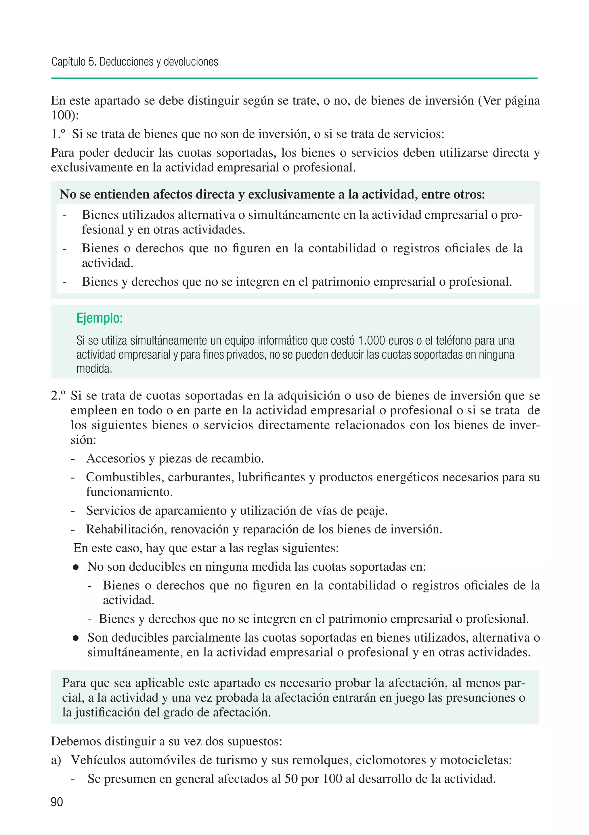Capítulo 5. Deducciones y devoluciones


En este apartado se debe distinguir según se trate, o no, de bienes de inversión (Ver página
100):
1.º	 Si se trata de bienes que no son de inversión, o si se trata de servicios:
Para poder deducir las cuotas soportadas, los bienes o servicios deben utilizarse directa y
exclusivamente en la actividad empresarial o profesional.

 No se entienden afectos directa y exclusivamente a la actividad, entre otros:
  -	 Bienes utilizados alternativa o simultáneamente en la actividad empresarial o pro-
     fesional y en otras actividades.	
  -	 Bienes o derechos que no figuren en la contabilidad o registros oficiales de la
     actividad.
  -	 Bienes y derechos que no se integren en el patrimonio empresarial o profesional.

     Ejemplo:
     Si se utiliza simultáneamente un equipo informático que costó 1.000 euros o el teléfono para una
     actividad empresarial y para fines privados, no se pueden deducir las cuotas soportadas en ninguna
     medida.

2.º	 Si se trata de cuotas soportadas en la adquisición o uso de bienes de inversión que se
     empleen en todo o en parte en la actividad empresarial o profesional o si se trata de
     los siguientes bienes o servicios directamente relacionados con los bienes de inver-
     sión:
     -	 Accesorios y piezas de recambio.
     -	 Combustibles, carburantes, lubrificantes y productos energéticos necesarios para su
        funcionamiento.
     -	 Servicios de aparcamiento y utilización de vías de peaje.
     -	 Rehabilitación, renovación y reparación de los bienes de inversión.
     	En este caso, hay que estar a las reglas siguientes:
     	 No son deducibles en ninguna medida las cuotas soportadas en:
        -	 Bienes o derechos que no figuren en la contabilidad o registros oficiales de la
           actividad.
     	 -	 Bienes y derechos que no se integren en el patrimonio empresarial o profesional.
     	 Son deducibles parcialmente las cuotas soportadas en bienes utilizados, alternativa o
        simultáneamente, en la actividad empresarial o profesional y en otras actividades.

  Para que sea aplicable este apartado es necesario probar la afectación, al menos par-
  cial, a la actividad y una vez probada la afectación entrarán en juego las presunciones o
  la justificación del grado de afectación.

Debemos distinguir a su vez dos supuestos:
a)	 Vehículos automóviles de turismo y sus remolques, ciclomotores y motocicletas:
    -	 Se presumen en general afectados al 50 por 100 al desarrollo de la actividad.
90
 
