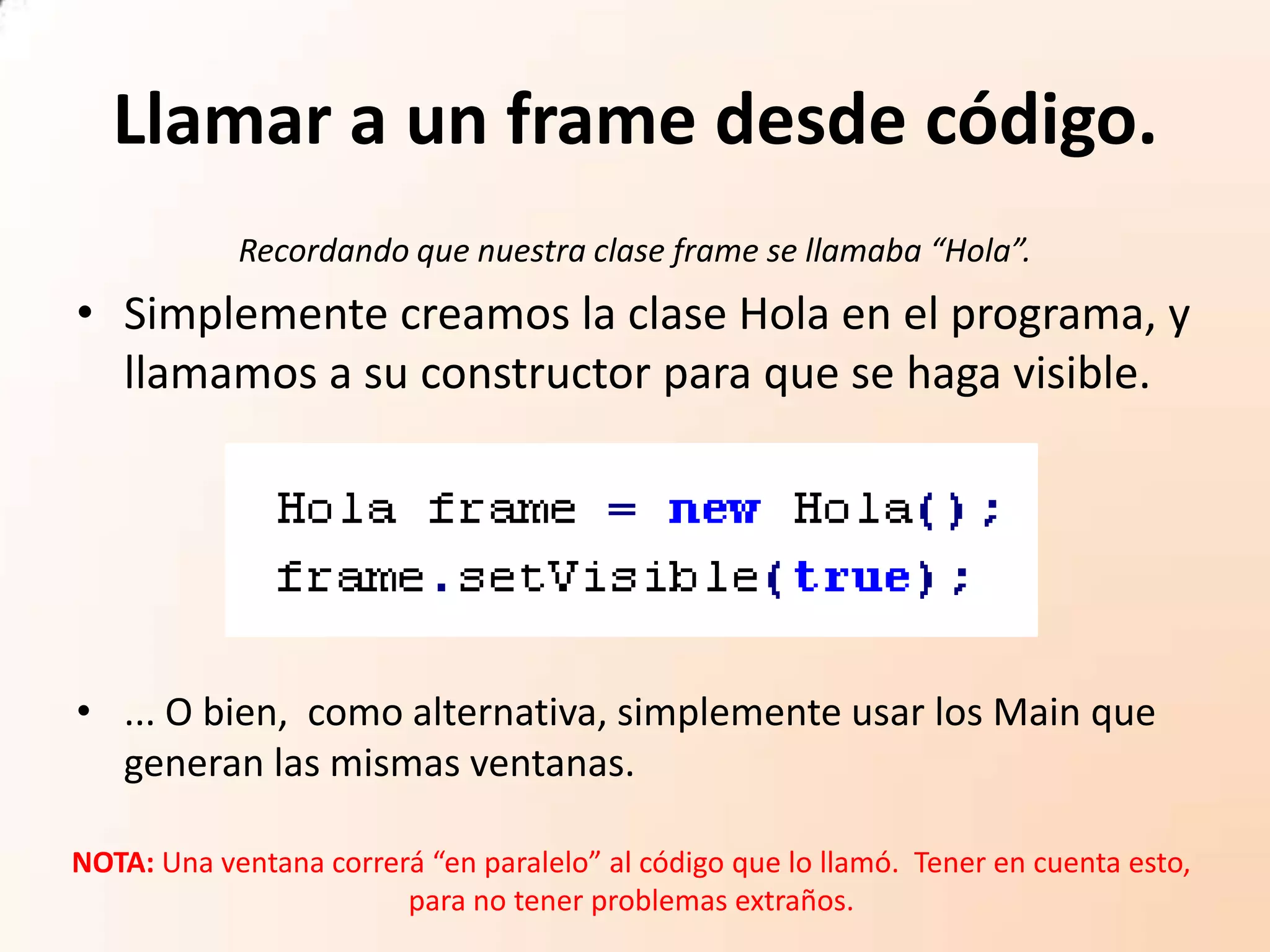 Llamar a un frame desde código.
Recordando que nuestra clase frame se llamaba “Hola”.
• Simplemente creamos la clase Hola en el programa, y
llamamos a su constructor para que se haga visible.
• ... O bien, como alternativa, simplemente usar los Main que
generan las mismas ventanas.
NOTA: Una ventana correrá “en paralelo” al código que lo llamó. Tener en cuenta esto,
para no tener problemas extraños.
 