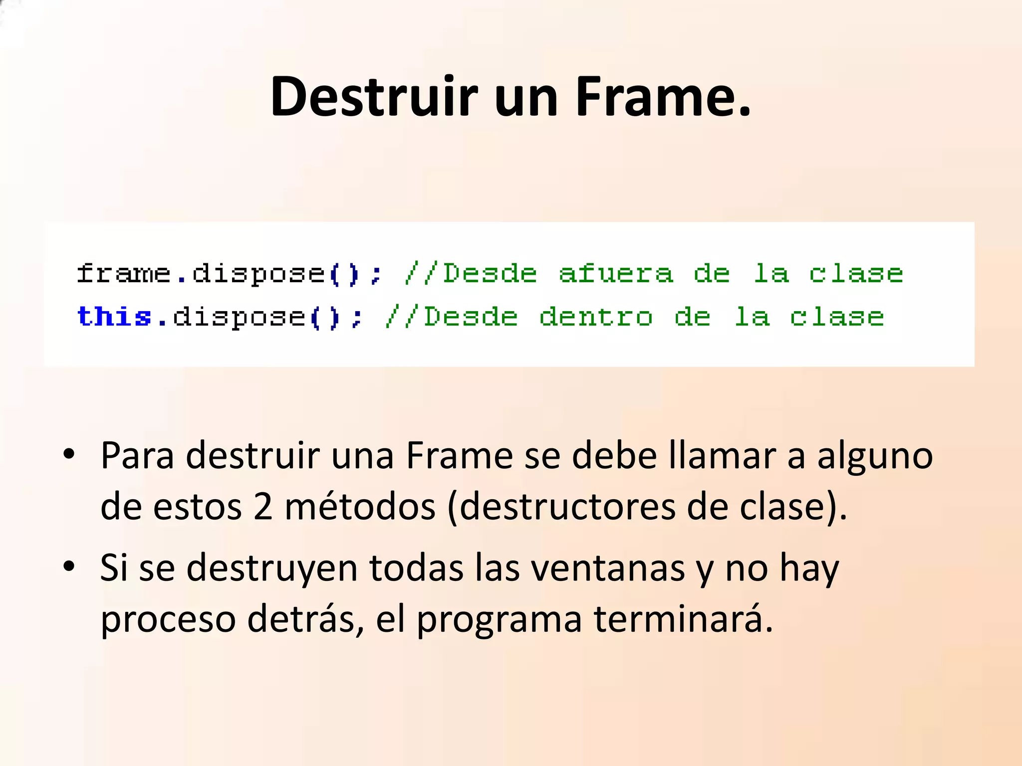Destruir un Frame.
• Para destruir una Frame se debe llamar a alguno
de estos 2 métodos (destructores de clase).
• Si se destruyen todas las ventanas y no hay
proceso detrás, el programa terminará.
 