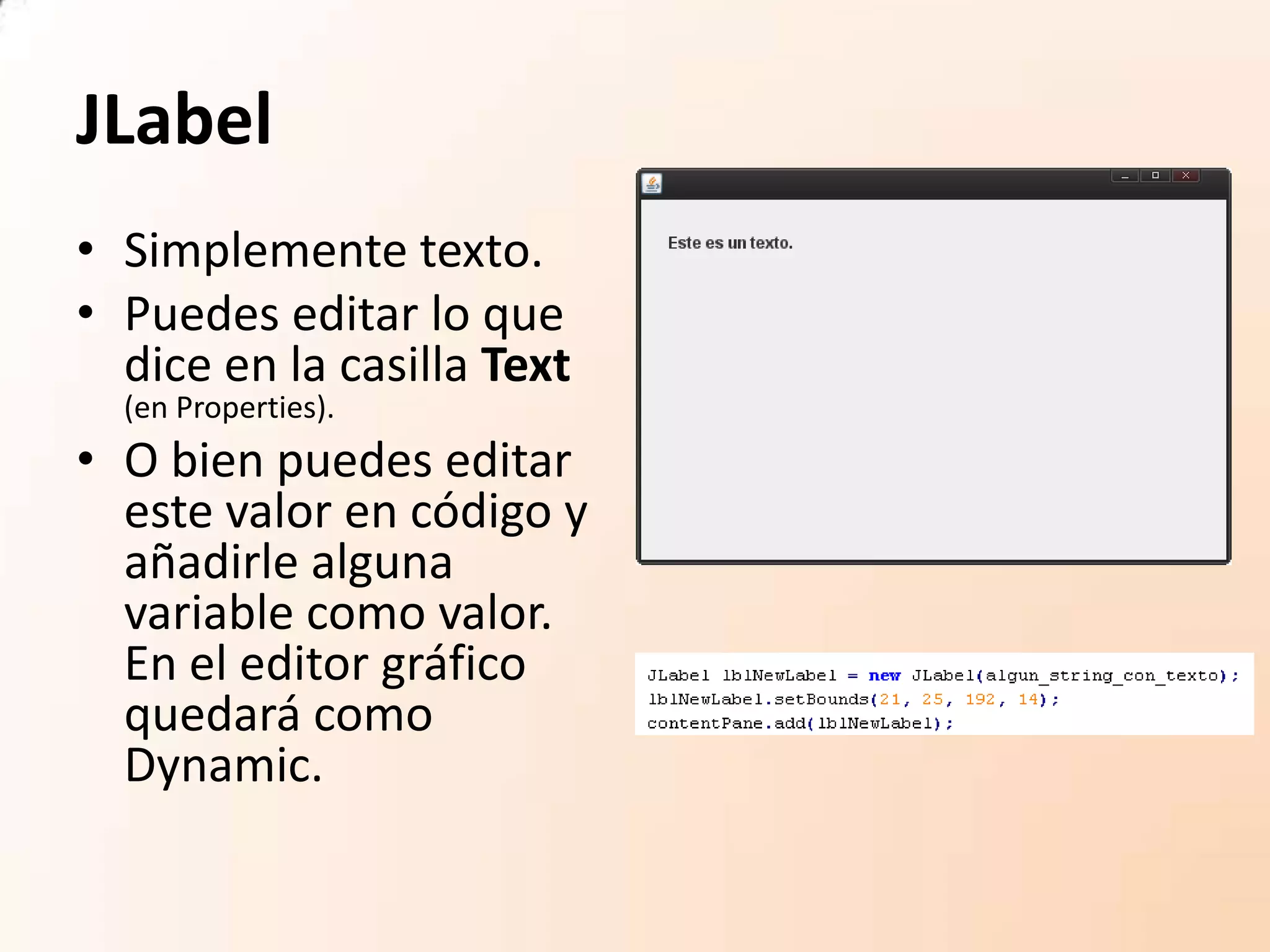 JLabel
• Simplemente texto.
• Puedes editar lo que
dice en la casilla Text
(en Properties).
• O bien puedes editar
este valor en código y
añadirle alguna
variable como valor.
En el editor gráfico
quedará como
Dynamic.
 
