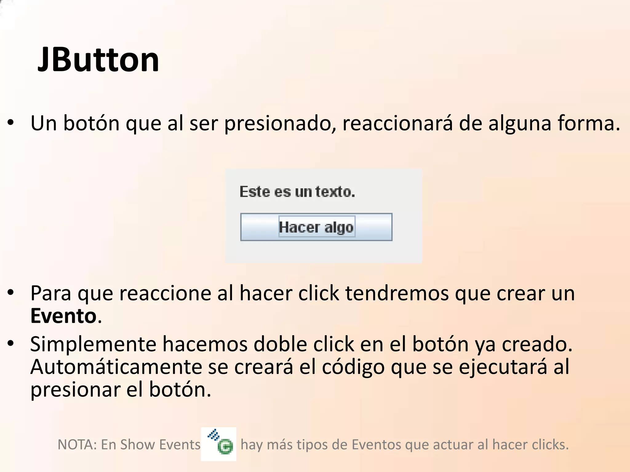 JButton
• Un botón que al ser presionado, reaccionará de alguna forma.
• Para que reaccione al hacer click tendremos que crear un
Evento.
• Simplemente hacemos doble click en el botón ya creado.
Automáticamente se creará el código que se ejecutará al
presionar el botón.
NOTA: En Show Events hay más tipos de Eventos que actuar al hacer clicks.
 