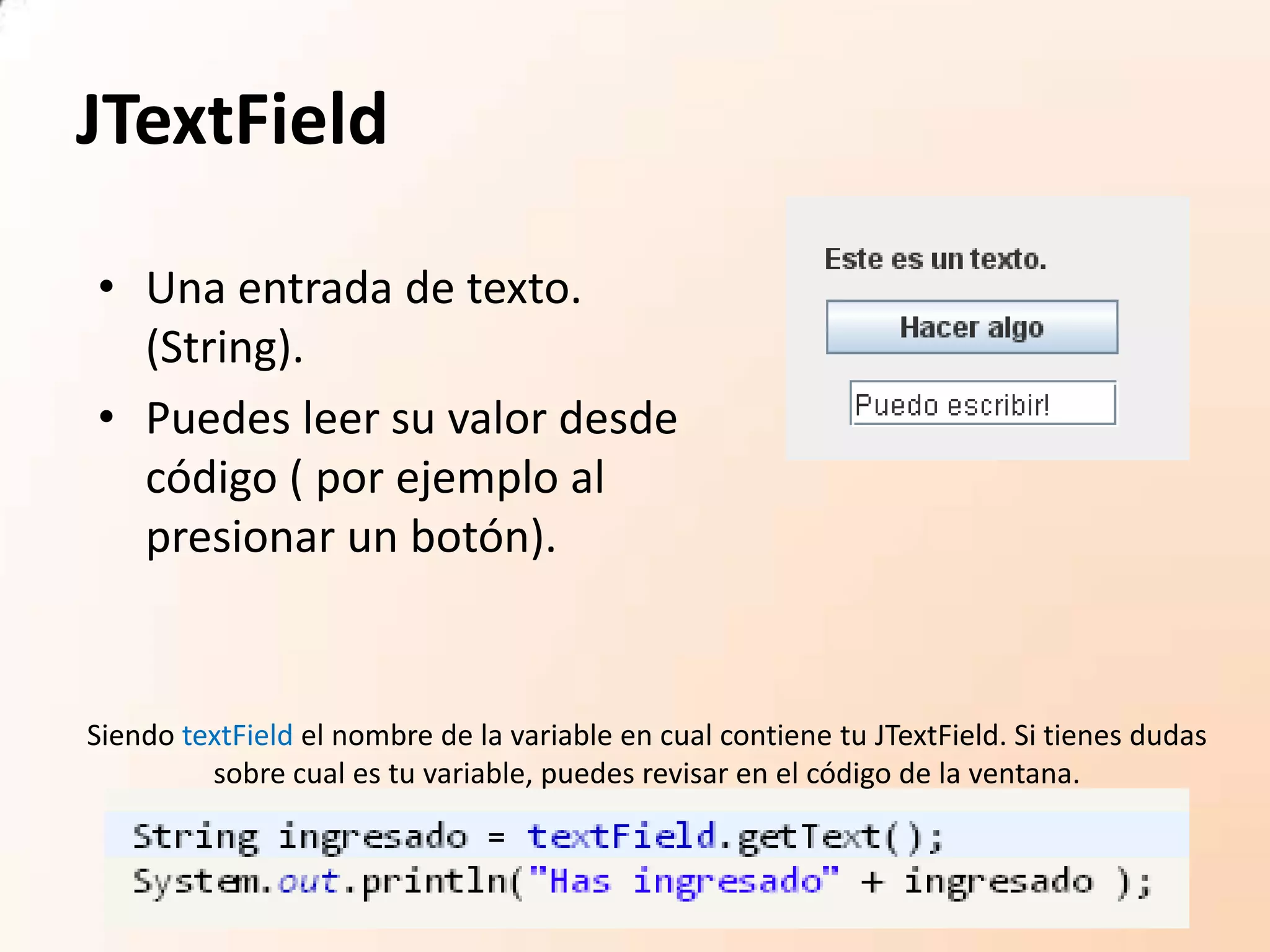 JTextField
• Una entrada de texto.
(String).
• Puedes leer su valor desde
código ( por ejemplo al
presionar un botón).
Siendo textField el nombre de la variable en cual contiene tu JTextField. Si tienes dudas
sobre cual es tu variable, puedes revisar en el código de la ventana.
 