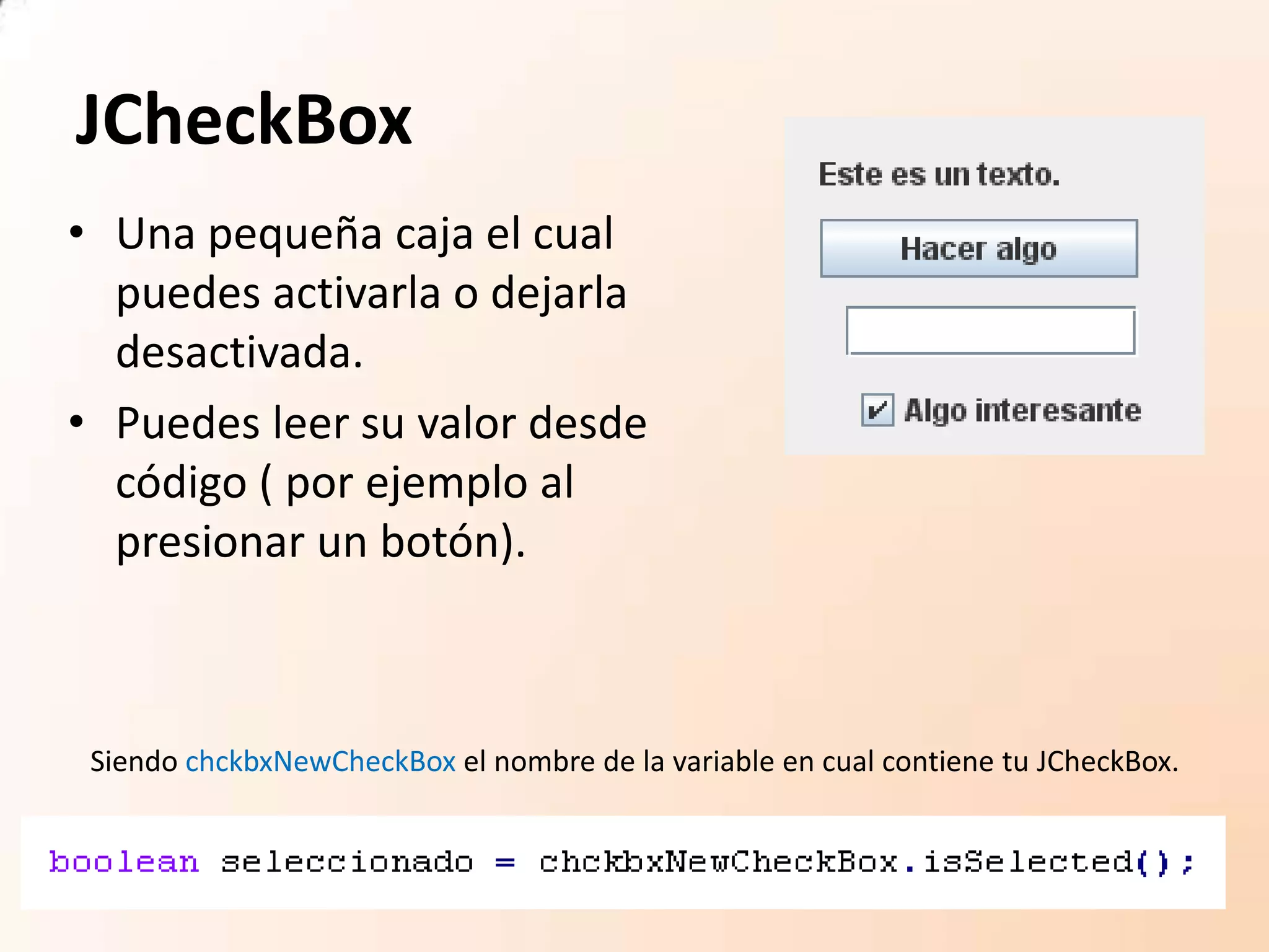 JCheckBox
• Una pequeña caja el cual
puedes activarla o dejarla
desactivada.
• Puedes leer su valor desde
código ( por ejemplo al
presionar un botón).
Siendo chckbxNewCheckBox el nombre de la variable en cual contiene tu JCheckBox.
 