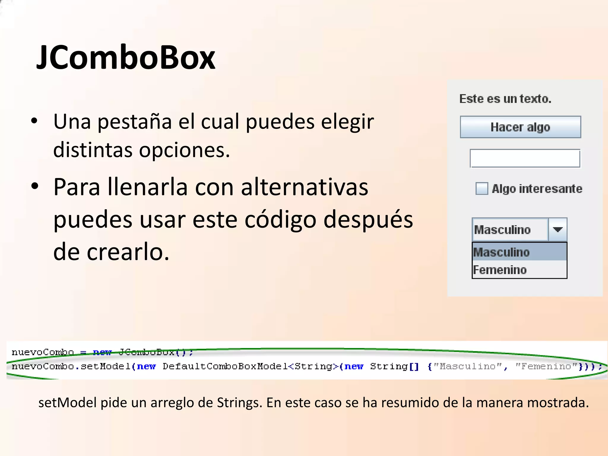 JComboBox
• Una pestaña el cual puedes elegir
distintas opciones.
• Para llenarla con alternativas
puedes usar este código después
de crearlo.
setModel pide un arreglo de Strings. En este caso se ha resumido de la manera mostrada.
 