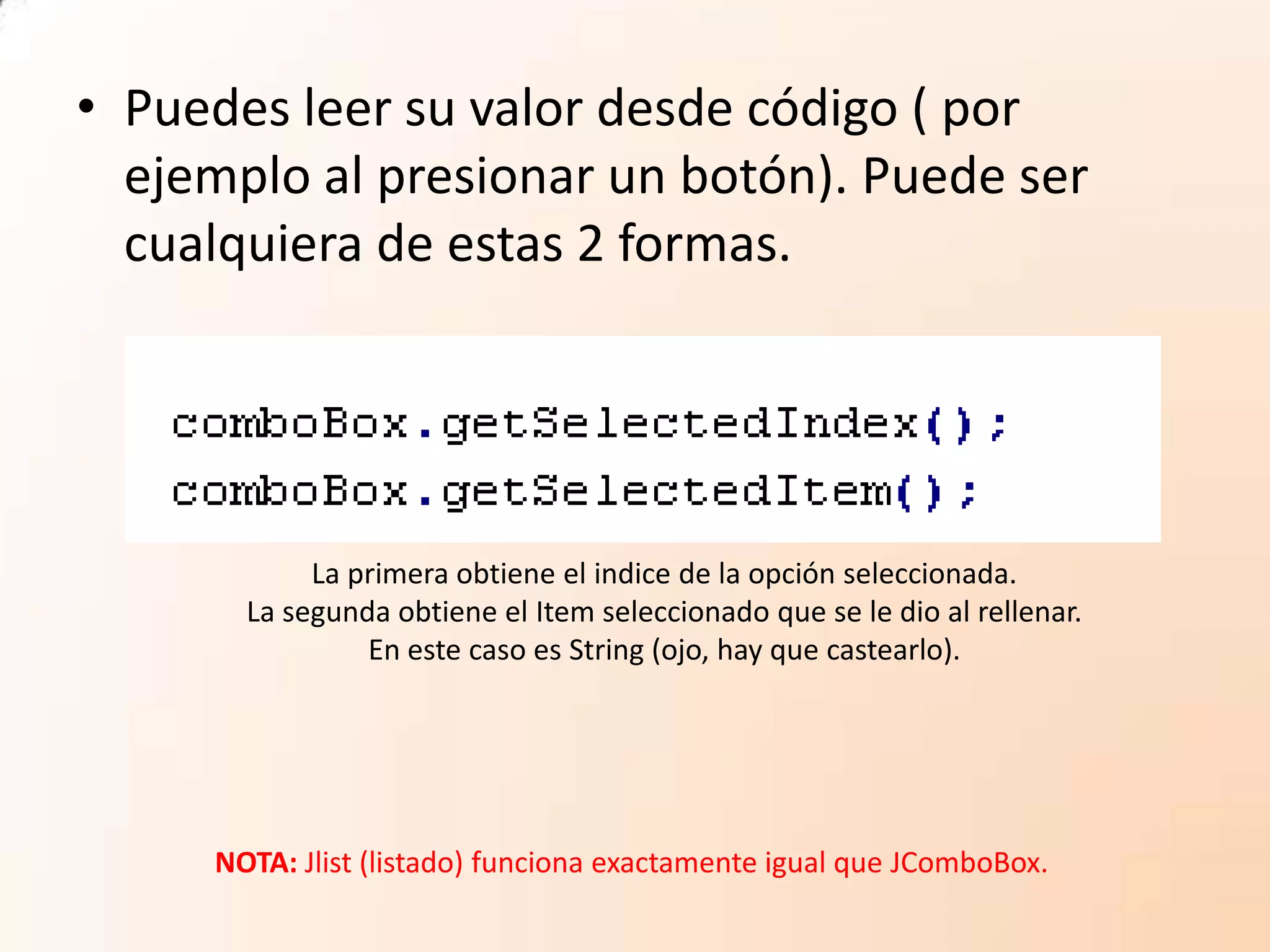• Puedes leer su valor desde código ( por
ejemplo al presionar un botón). Puede ser
cualquiera de estas 2 formas.
La primera obtiene el indice de la opción seleccionada.
La segunda obtiene el Item seleccionado que se le dio al rellenar.
En este caso es String (ojo, hay que castearlo).
NOTA: Jlist (listado) funciona exactamente igual que JComboBox.
 