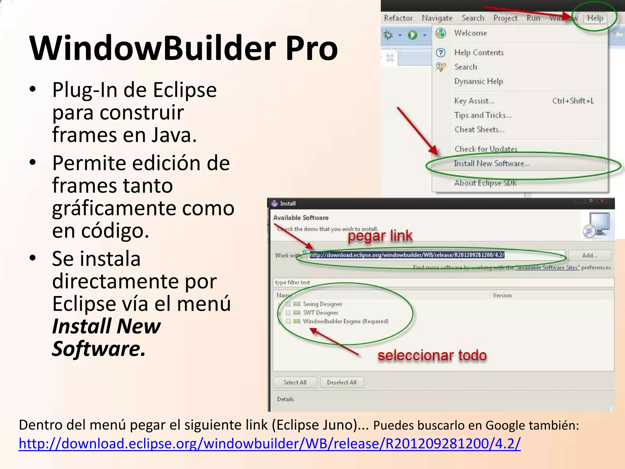 WindowBuilder Pro
• Plug-In de Eclipse
para construir
frames en Java.
• Permite edición de
frames tanto
gráficamente como
en código.
• Se instala
directamente por
Eclipse vía el menú
Install New
Software.
Dentro del menú pegar el siguiente link (Eclipse Juno)... Puedes buscarlo en Google también:
http://download.eclipse.org/windowbuilder/WB/release/R201209281200/4.2/
 