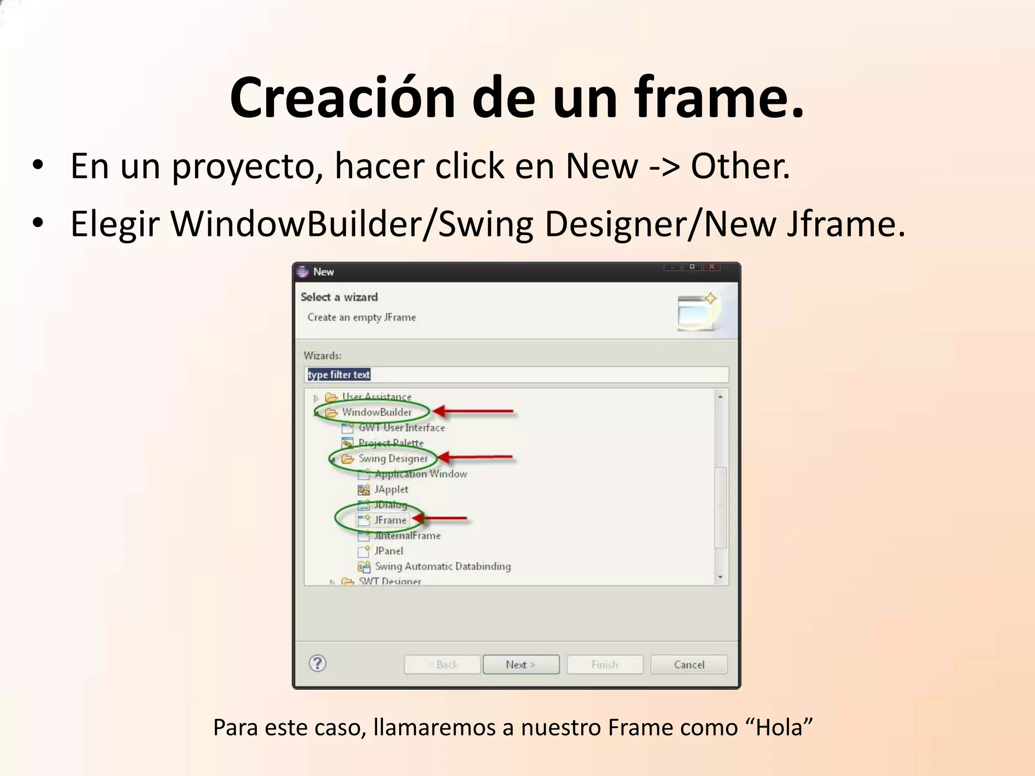 Creación de un frame.
• En un proyecto, hacer click en New -> Other.
• Elegir WindowBuilder/Swing Designer/New Jframe.
Para este caso, llamaremos a nuestro Frame como “Hola”
 