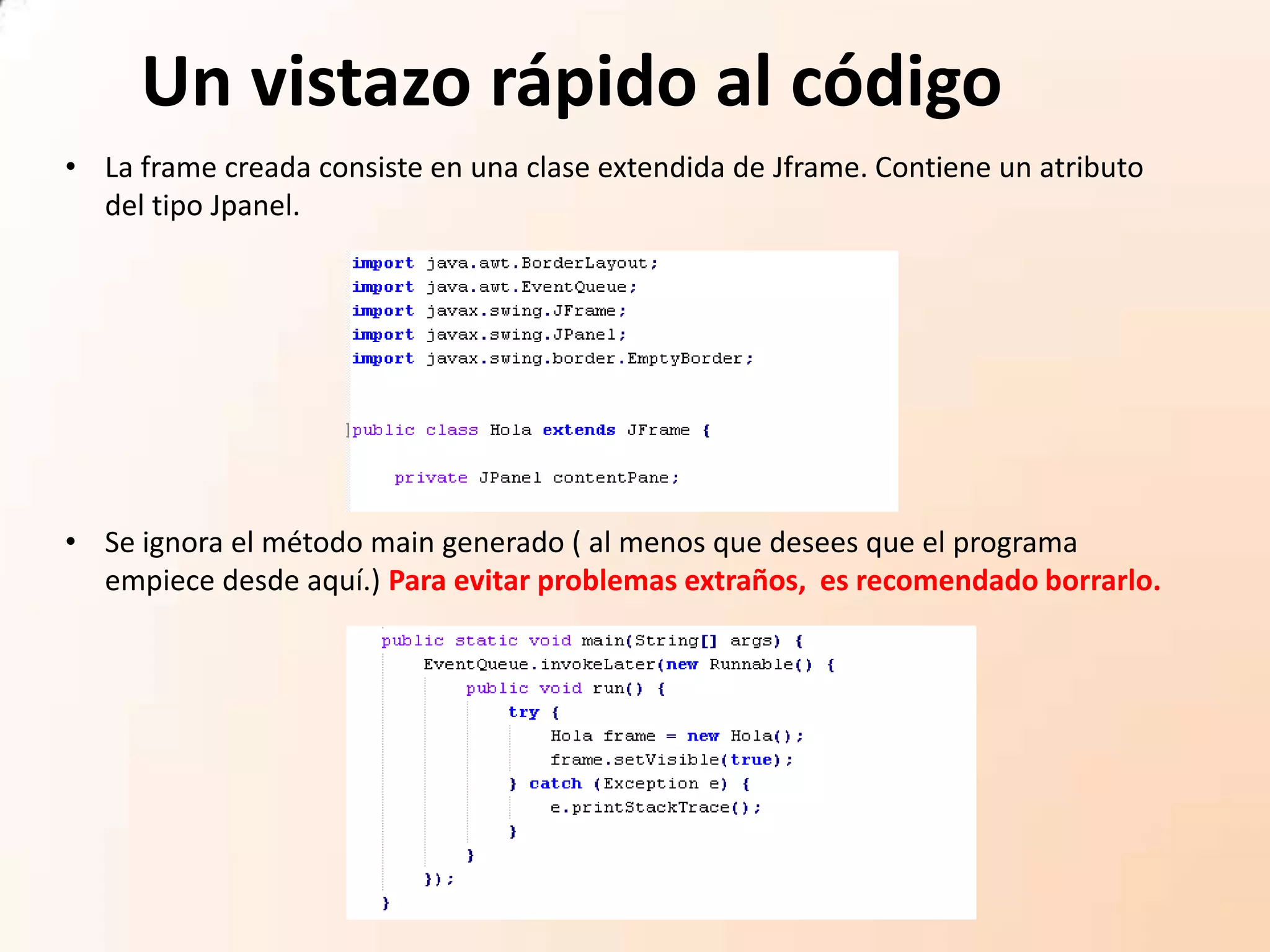 Un vistazo rápido al código
• Se ignora el método main generado ( al menos que desees que el programa
empiece desde aquí.) Para evitar problemas extraños, es recomendado borrarlo.
• La frame creada consiste en una clase extendida de Jframe. Contiene un atributo
del tipo Jpanel.
 