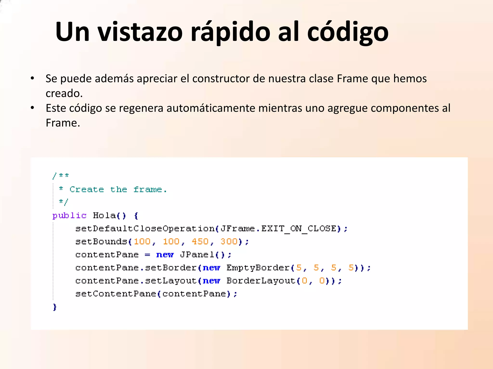 Un vistazo rápido al código
• Se puede además apreciar el constructor de nuestra clase Frame que hemos
creado.
• Este código se regenera automáticamente mientras uno agregue componentes al
Frame.
 