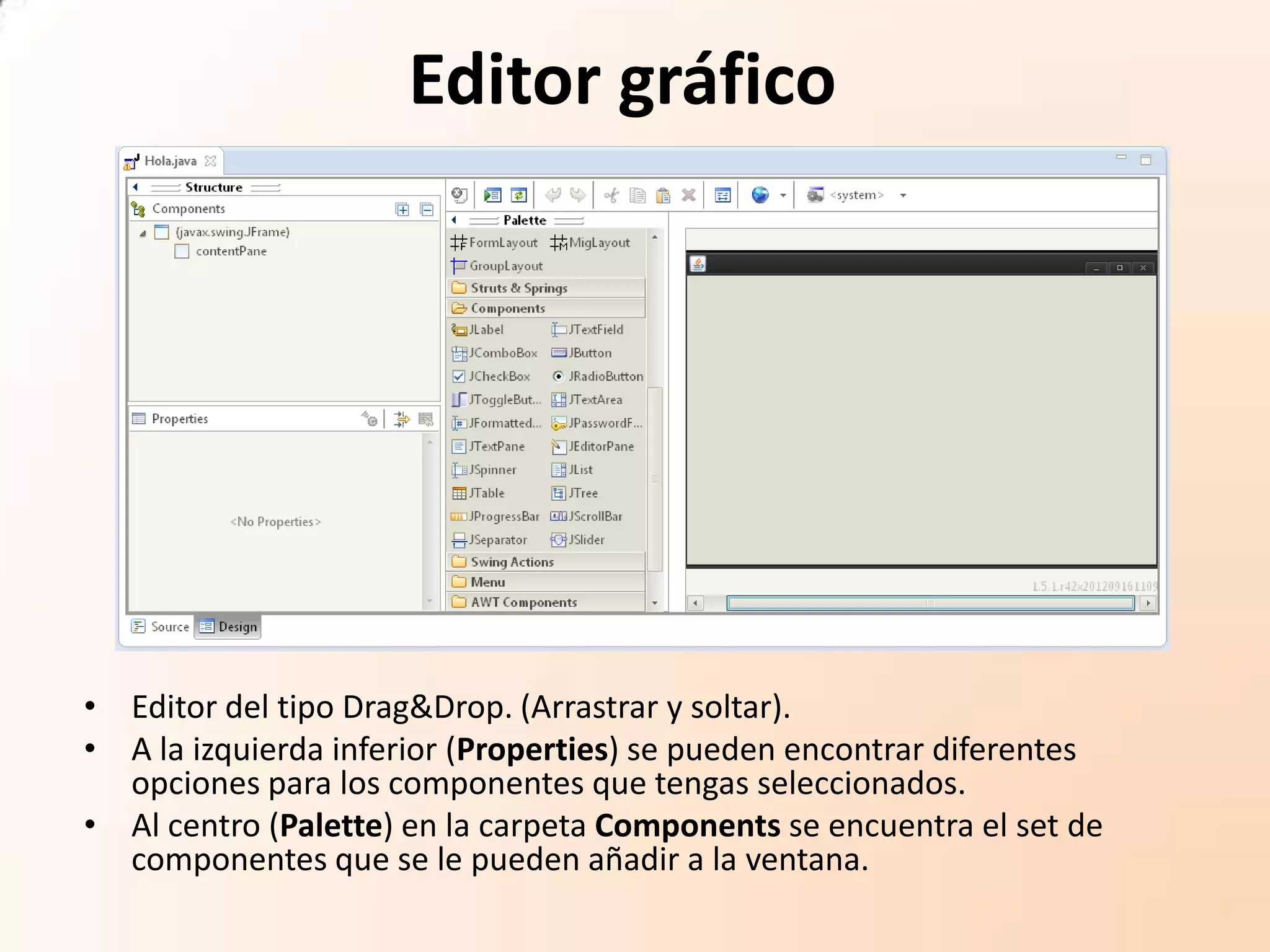 Editor gráfico
• Editor del tipo Drag&Drop. (Arrastrar y soltar).
• A la izquierda inferior (Properties) se pueden encontrar diferentes
opciones para los componentes que tengas seleccionados.
• Al centro (Palette) en la carpeta Components se encuentra el set de
componentes que se le pueden añadir a la ventana.
 
