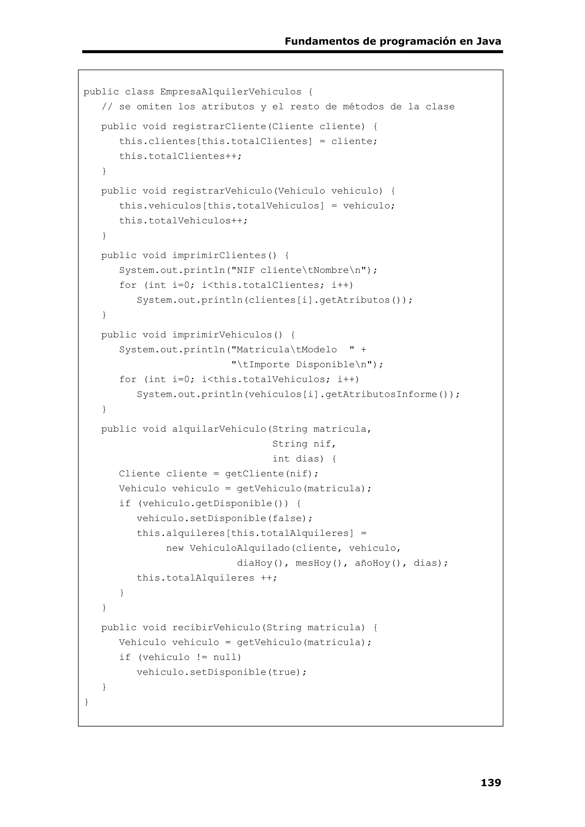 Fundamentos de programación en Java
139
public class EmpresaAlquilerVehiculos {
// se omiten los atributos y el resto de métodos de la clase
public void registrarCliente(Cliente cliente) {
this.clientes[this.totalClientes] = cliente;
this.totalClientes++;
}
public void registrarVehiculo(Vehiculo vehiculo) {
this.vehiculos[this.totalVehiculos] = vehiculo;
this.totalVehiculos++;
}
public void imprimirClientes() {
System.out.println("NIF clientetNombren");
for (int i=0; i<this.totalClientes; i++)
System.out.println(clientes[i].getAtributos());
}
public void imprimirVehiculos() {
System.out.println("MatriculatModelo " +
"tImporte Disponiblen");
for (int i=0; i<this.totalVehiculos; i++)
System.out.println(vehiculos[i].getAtributosInforme());
}
public void alquilarVehiculo(String matricula,
String nif,
int dias) {
Cliente cliente = getCliente(nif);
Vehiculo vehiculo = getVehiculo(matricula);
if (vehiculo.getDisponible()) {
vehiculo.setDisponible(false);
this.alquileres[this.totalAlquileres] =
new VehiculoAlquilado(cliente, vehiculo,
diaHoy(), mesHoy(), añoHoy(), dias);
this.totalAlquileres ++;
}
}
public void recibirVehiculo(String matricula) {
Vehiculo vehiculo = getVehiculo(matricula);
if (vehiculo != null)
vehiculo.setDisponible(true);
}
}
 