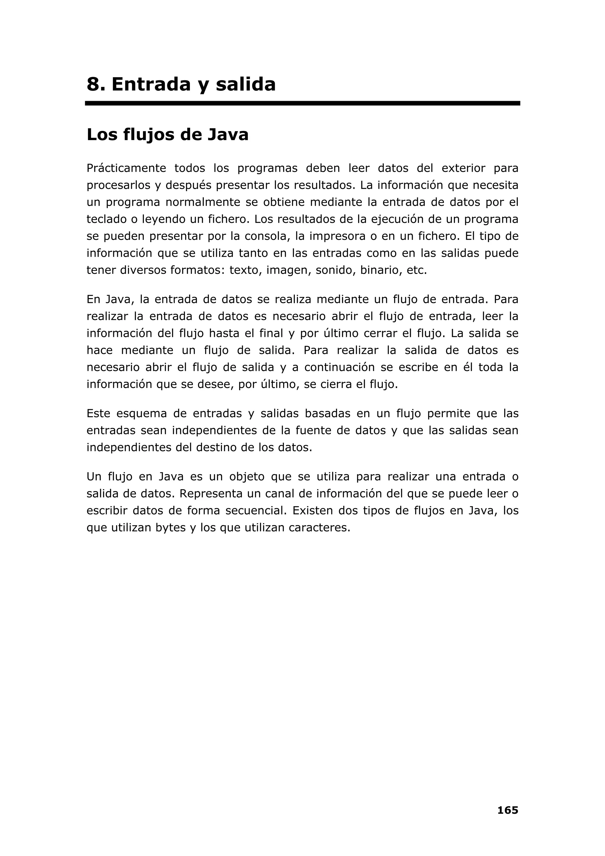 165
8. Entrada y salida
Los flujos de Java
Prácticamente todos los programas deben leer datos del exterior para
procesarlos y después presentar los resultados. La información que necesita
un programa normalmente se obtiene mediante la entrada de datos por el
teclado o leyendo un fichero. Los resultados de la ejecución de un programa
se pueden presentar por la consola, la impresora o en un fichero. El tipo de
información que se utiliza tanto en las entradas como en las salidas puede
tener diversos formatos: texto, imagen, sonido, binario, etc.
En Java, la entrada de datos se realiza mediante un flujo de entrada. Para
realizar la entrada de datos es necesario abrir el flujo de entrada, leer la
información del flujo hasta el final y por último cerrar el flujo. La salida se
hace mediante un flujo de salida. Para realizar la salida de datos es
necesario abrir el flujo de salida y a continuación se escribe en él toda la
información que se desee, por último, se cierra el flujo.
Este esquema de entradas y salidas basadas en un flujo permite que las
entradas sean independientes de la fuente de datos y que las salidas sean
independientes del destino de los datos.
Un flujo en Java es un objeto que se utiliza para realizar una entrada o
salida de datos. Representa un canal de información del que se puede leer o
escribir datos de forma secuencial. Existen dos tipos de flujos en Java, los
que utilizan bytes y los que utilizan caracteres.
 
