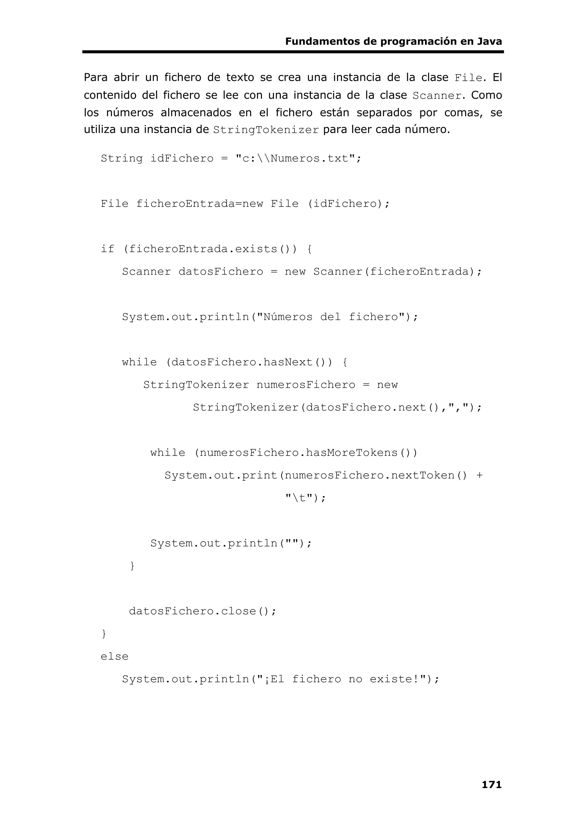 Fundamentos de programación en Java
171
Para abrir un fichero de texto se crea una instancia de la clase File. El
contenido del fichero se lee con una instancia de la clase Scanner. Como
los números almacenados en el fichero están separados por comas, se
utiliza una instancia de StringTokenizer para leer cada número.
String idFichero = "c:Numeros.txt";
File ficheroEntrada=new File (idFichero);
if (ficheroEntrada.exists()) {
Scanner datosFichero = new Scanner(ficheroEntrada);
System.out.println("Números del fichero");
while (datosFichero.hasNext()) {
StringTokenizer numerosFichero = new
StringTokenizer(datosFichero.next(),",");
while (numerosFichero.hasMoreTokens())
System.out.print(numerosFichero.nextToken() +
"t");
System.out.println("");
}
datosFichero.close();
}
else
System.out.println("¡El fichero no existe!");
 