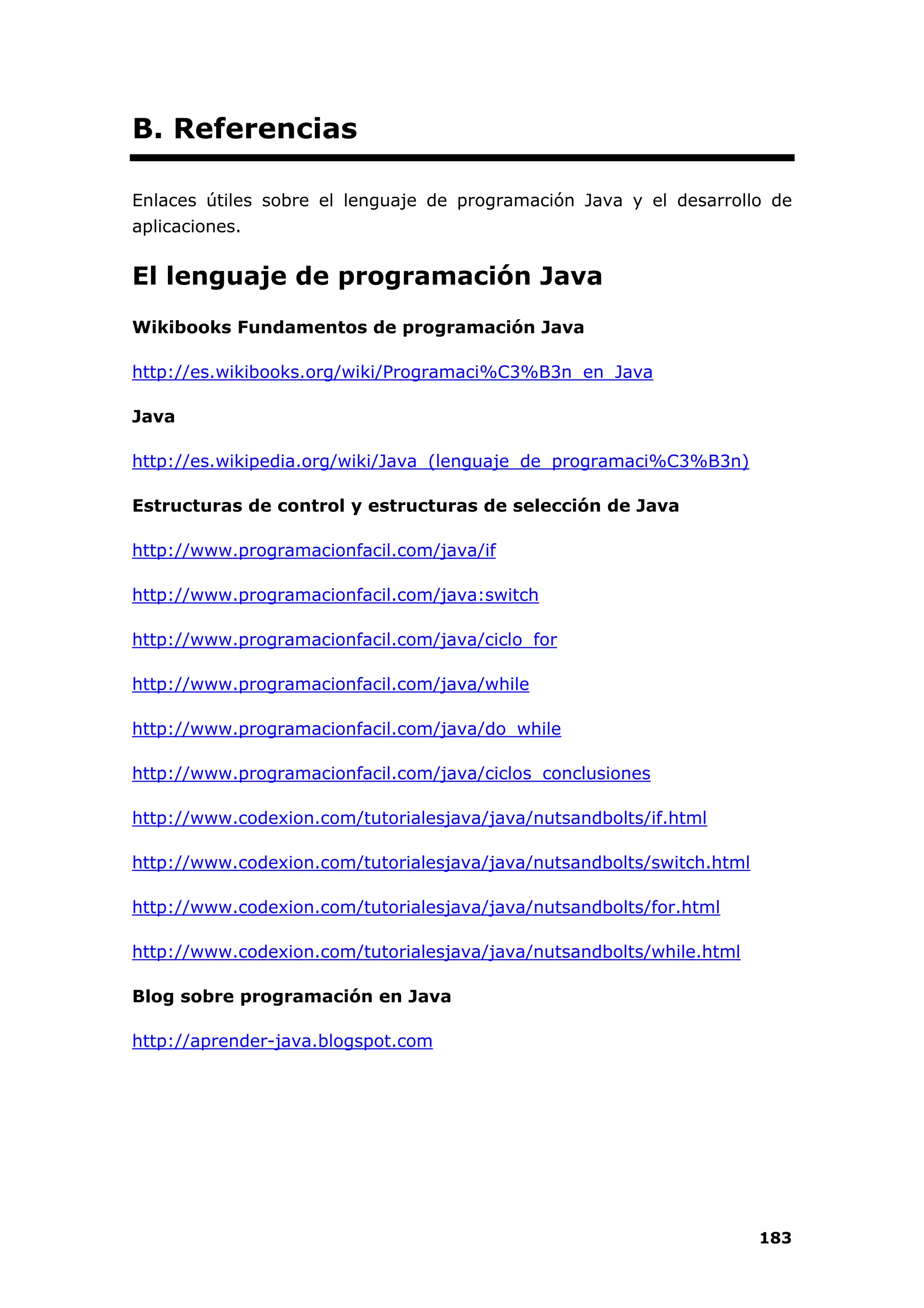 183
B. Referencias
Enlaces útiles sobre el lenguaje de programación Java y el desarrollo de
aplicaciones.
El lenguaje de programación Java
Wikibooks Fundamentos de programación Java
http://es.wikibooks.org/wiki/Programaci%C3%B3n_en_Java
Java
http://es.wikipedia.org/wiki/Java_(lenguaje_de_programaci%C3%B3n)
Estructuras de control y estructuras de selección de Java
http://www.programacionfacil.com/java/if
http://www.programacionfacil.com/java:switch
http://www.programacionfacil.com/java/ciclo_for
http://www.programacionfacil.com/java/while
http://www.programacionfacil.com/java/do_while
http://www.programacionfacil.com/java/ciclos_conclusiones
http://www.codexion.com/tutorialesjava/java/nutsandbolts/if.html
http://www.codexion.com/tutorialesjava/java/nutsandbolts/switch.html
http://www.codexion.com/tutorialesjava/java/nutsandbolts/for.html
http://www.codexion.com/tutorialesjava/java/nutsandbolts/while.html
Blog sobre programación en Java
http://aprender-java.blogspot.com
 