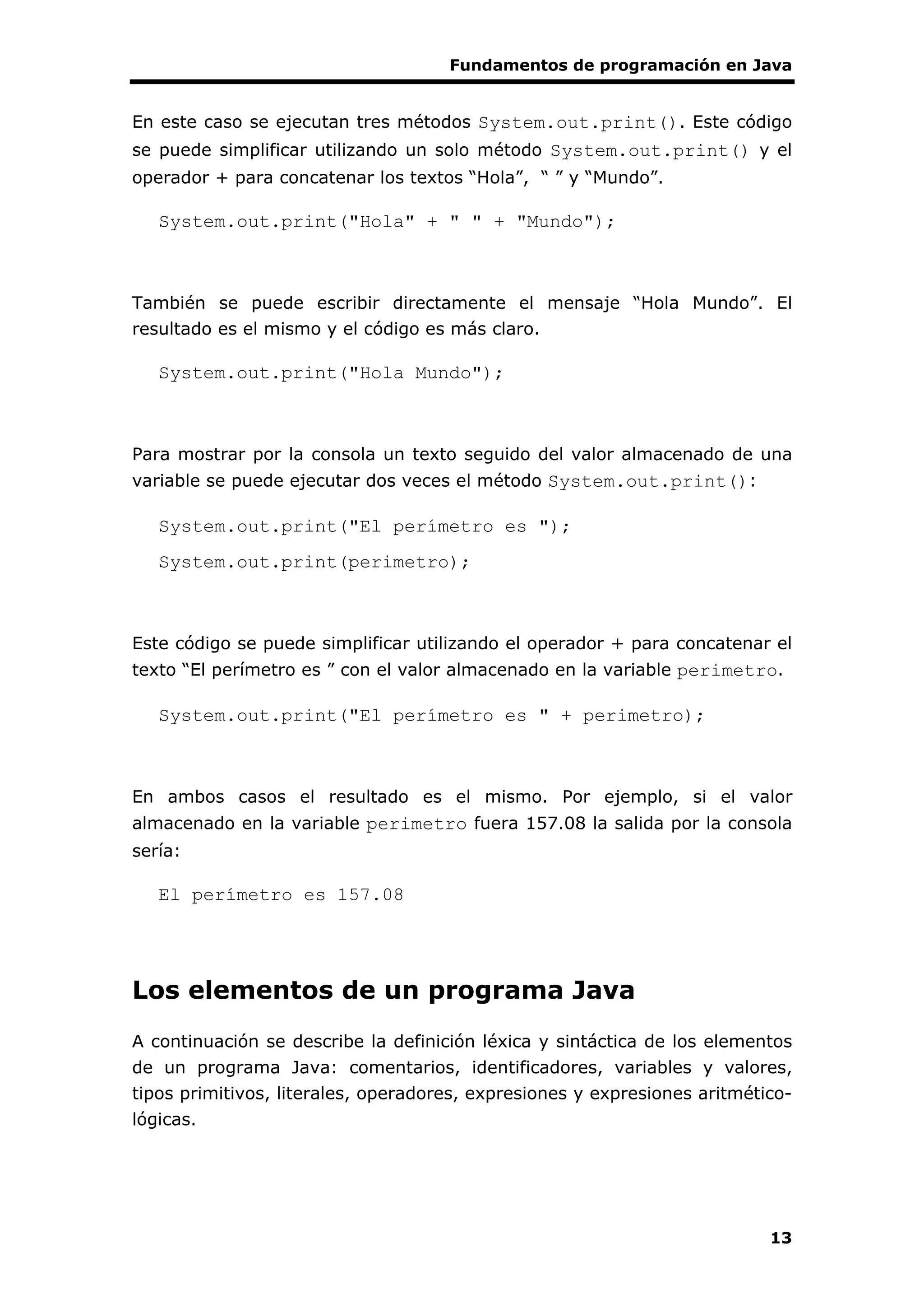 Fundamentos de programación en Java
13
En este caso se ejecutan tres métodos System.out.print(). Este código
se puede simplificar utilizando un solo método System.out.print() y el
operador + para concatenar los textos “Hola”, “ ” y “Mundo”.
System.out.print("Hola" + " " + "Mundo");
También se puede escribir directamente el mensaje “Hola Mundo”. El
resultado es el mismo y el código es más claro.
System.out.print("Hola Mundo");
Para mostrar por la consola un texto seguido del valor almacenado de una
variable se puede ejecutar dos veces el método System.out.print():
System.out.print("El perímetro es ");
System.out.print(perimetro);
Este código se puede simplificar utilizando el operador + para concatenar el
texto “El perímetro es ” con el valor almacenado en la variable perimetro.
System.out.print("El perímetro es " + perimetro);
En ambos casos el resultado es el mismo. Por ejemplo, si el valor
almacenado en la variable perimetro fuera 157.08 la salida por la consola
sería:
El perímetro es 157.08
Los elementos de un programa Java
A continuación se describe la definición léxica y sintáctica de los elementos
de un programa Java: comentarios, identificadores, variables y valores,
tipos primitivos, literales, operadores, expresiones y expresiones aritmético-
lógicas.
 
