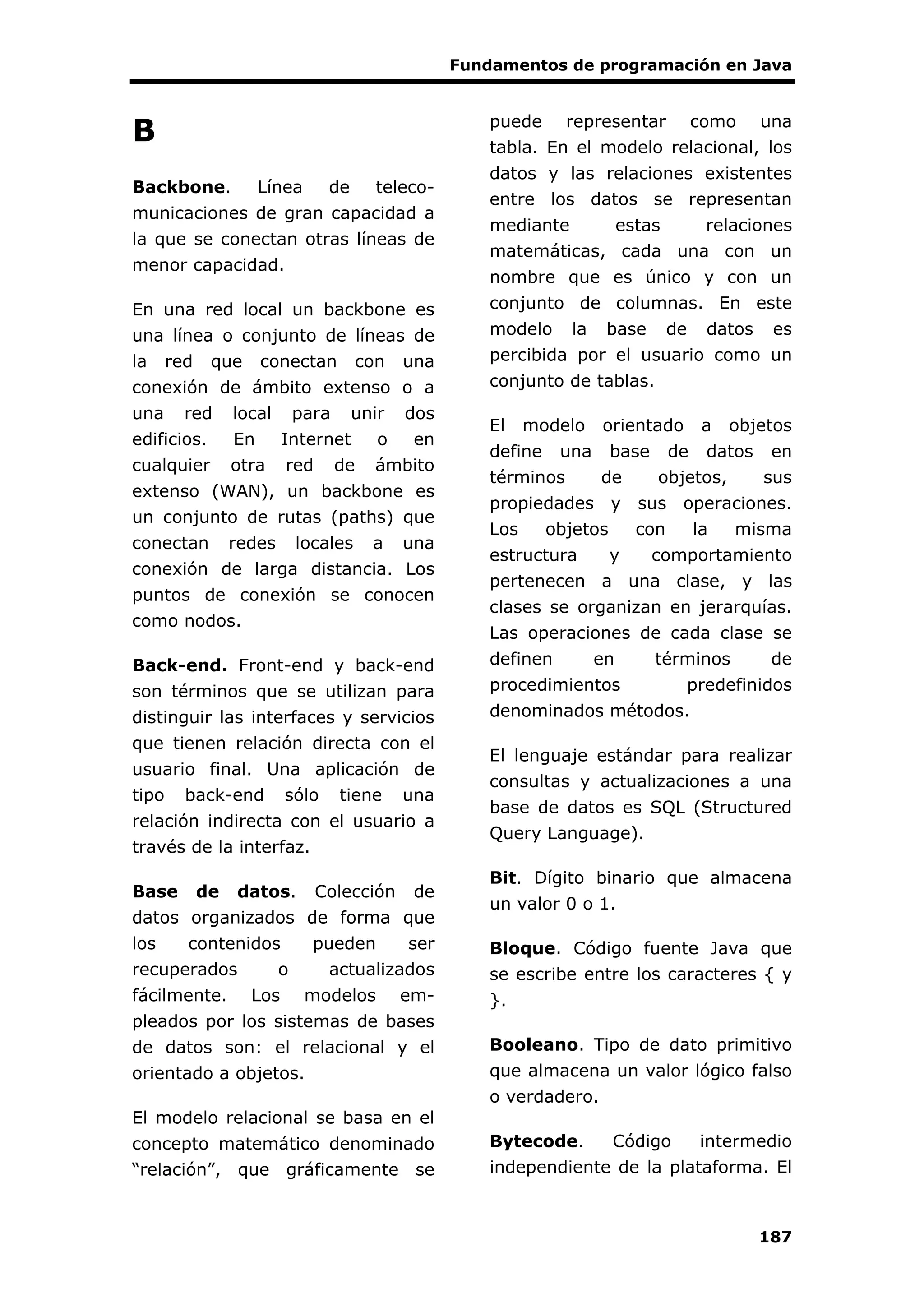 Fundamentos de programación en Java
187
B
Backbone. Línea de teleco-
municaciones de gran capacidad a
la que se conectan otras líneas de
menor capacidad.
En una red local un backbone es
una línea o conjunto de líneas de
la red que conectan con una
conexión de ámbito extenso o a
una red local para unir dos
edificios. En Internet o en
cualquier otra red de ámbito
extenso (WAN), un backbone es
un conjunto de rutas (paths) que
conectan redes locales a una
conexión de larga distancia. Los
puntos de conexión se conocen
como nodos.
Back-end. Front-end y back-end
son términos que se utilizan para
distinguir las interfaces y servicios
que tienen relación directa con el
usuario final. Una aplicación de
tipo back-end sólo tiene una
relación indirecta con el usuario a
través de la interfaz.
Base de datos. Colección de
datos organizados de forma que
los contenidos pueden ser
recuperados o actualizados
fácilmente. Los modelos em-
pleados por los sistemas de bases
de datos son: el relacional y el
orientado a objetos.
El modelo relacional se basa en el
concepto matemático denominado
“relación”, que gráficamente se
puede representar como una
tabla. En el modelo relacional, los
datos y las relaciones existentes
entre los datos se representan
mediante estas relaciones
matemáticas, cada una con un
nombre que es único y con un
conjunto de columnas. En este
modelo la base de datos es
percibida por el usuario como un
conjunto de tablas.
El modelo orientado a objetos
define una base de datos en
términos de objetos, sus
propiedades y sus operaciones.
Los objetos con la misma
estructura y comportamiento
pertenecen a una clase, y las
clases se organizan en jerarquías.
Las operaciones de cada clase se
definen en términos de
procedimientos predefinidos
denominados métodos.
El lenguaje estándar para realizar
consultas y actualizaciones a una
base de datos es SQL (Structured
Query Language).
Bit. Dígito binario que almacena
un valor 0 o 1.
Bloque. Código fuente Java que
se escribe entre los caracteres { y
}.
Booleano. Tipo de dato primitivo
que almacena un valor lógico falso
o verdadero.
Bytecode. Código intermedio
independiente de la plataforma. El
 