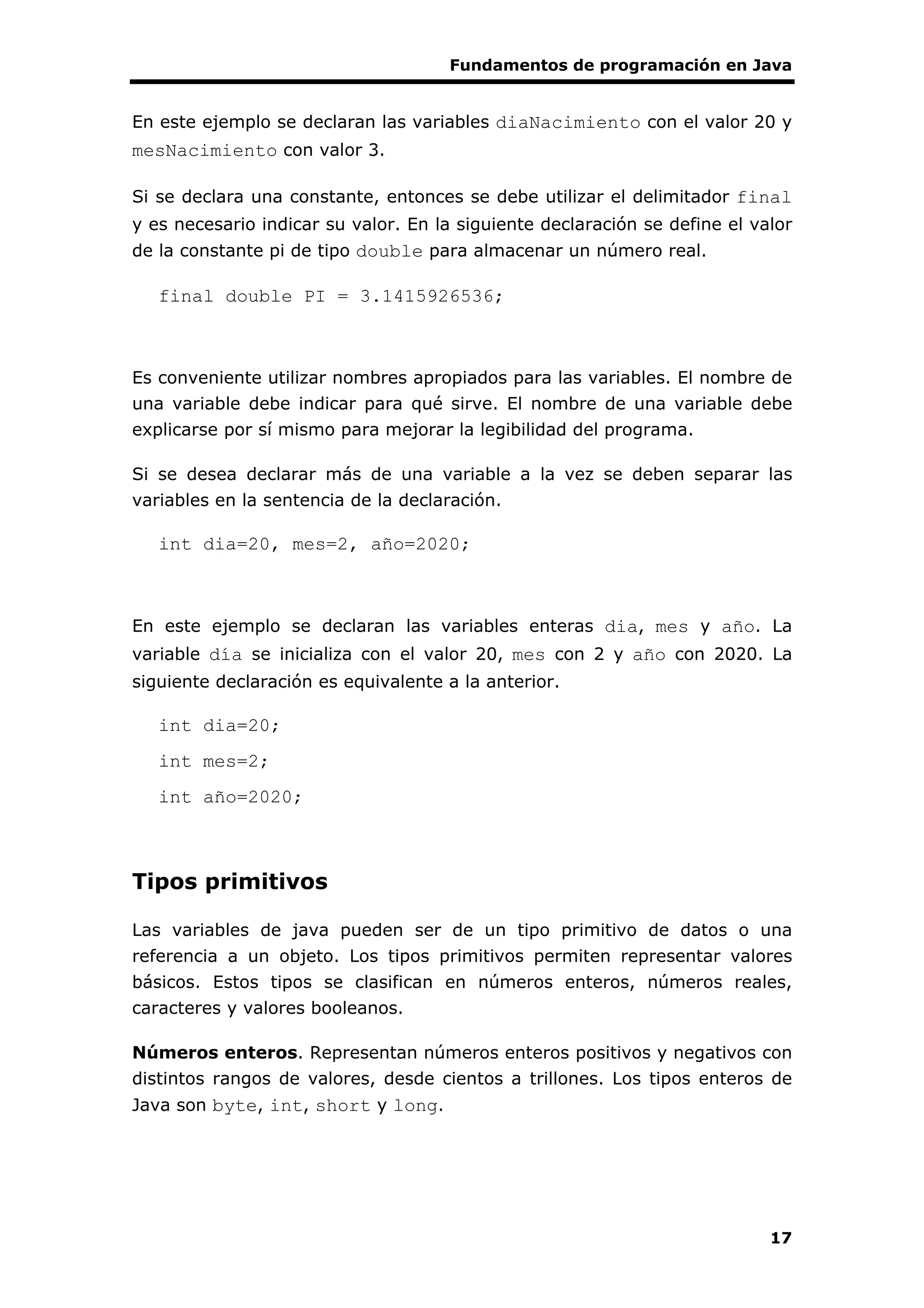 Fundamentos de programación en Java
17
En este ejemplo se declaran las variables diaNacimiento con el valor 20 y
mesNacimiento con valor 3.
Si se declara una constante, entonces se debe utilizar el delimitador final
y es necesario indicar su valor. En la siguiente declaración se define el valor
de la constante pi de tipo double para almacenar un número real.
final double PI = 3.1415926536;
Es conveniente utilizar nombres apropiados para las variables. El nombre de
una variable debe indicar para qué sirve. El nombre de una variable debe
explicarse por sí mismo para mejorar la legibilidad del programa.
Si se desea declarar más de una variable a la vez se deben separar las
variables en la sentencia de la declaración.
int dia=20, mes=2, año=2020;
En este ejemplo se declaran las variables enteras dia, mes y año. La
variable día se inicializa con el valor 20, mes con 2 y año con 2020. La
siguiente declaración es equivalente a la anterior.
int dia=20;
int mes=2;
int año=2020;
Tipos primitivos
Las variables de java pueden ser de un tipo primitivo de datos o una
referencia a un objeto. Los tipos primitivos permiten representar valores
básicos. Estos tipos se clasifican en números enteros, números reales,
caracteres y valores booleanos.
Números enteros. Representan números enteros positivos y negativos con
distintos rangos de valores, desde cientos a trillones. Los tipos enteros de
Java son byte, int, short y long.
 
