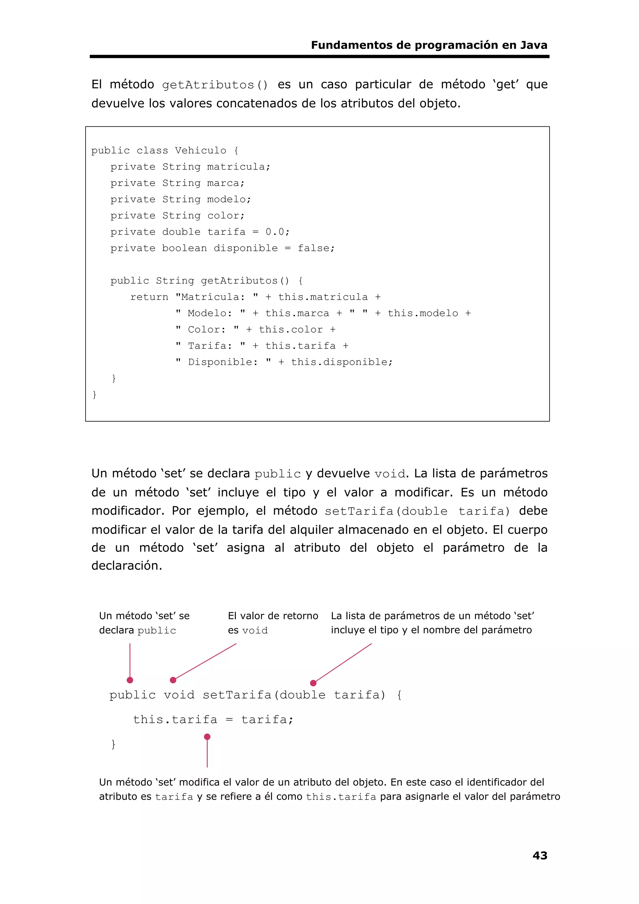 Fundamentos de programación en Java
43
El método getAtributos() es un caso particular de método ‘get’ que
devuelve los valores concatenados de los atributos del objeto.
public class Vehiculo {
private String matricula;
private String marca;
private String modelo;
private String color;
private double tarifa = 0.0;
private boolean disponible = false;
public String getAtributos() {
return "Matrícula: " + this.matricula +
" Modelo: " + this.marca + " " + this.modelo +
" Color: " + this.color +
" Tarifa: " + this.tarifa +
" Disponible: " + this.disponible;
}
}
Un método ‘set’ se declara public y devuelve void. La lista de parámetros
de un método ‘set’ incluye el tipo y el valor a modificar. Es un método
modificador. Por ejemplo, el método setTarifa(double tarifa) debe
modificar el valor de la tarifa del alquiler almacenado en el objeto. El cuerpo
de un método ‘set’ asigna al atributo del objeto el parámetro de la
declaración.
public void setTarifa(double tarifa) {
this.tarifa = tarifa;
}
Un método ‘set’ se
declara public
La lista de parámetros de un método ‘set’
incluye el tipo y el nombre del parámetro
El valor de retorno
es void
Un método ‘set’ modifica el valor de un atributo del objeto. En este caso el identificador del
atributo es tarifa y se refiere a él como this.tarifa para asignarle el valor del parámetro
 