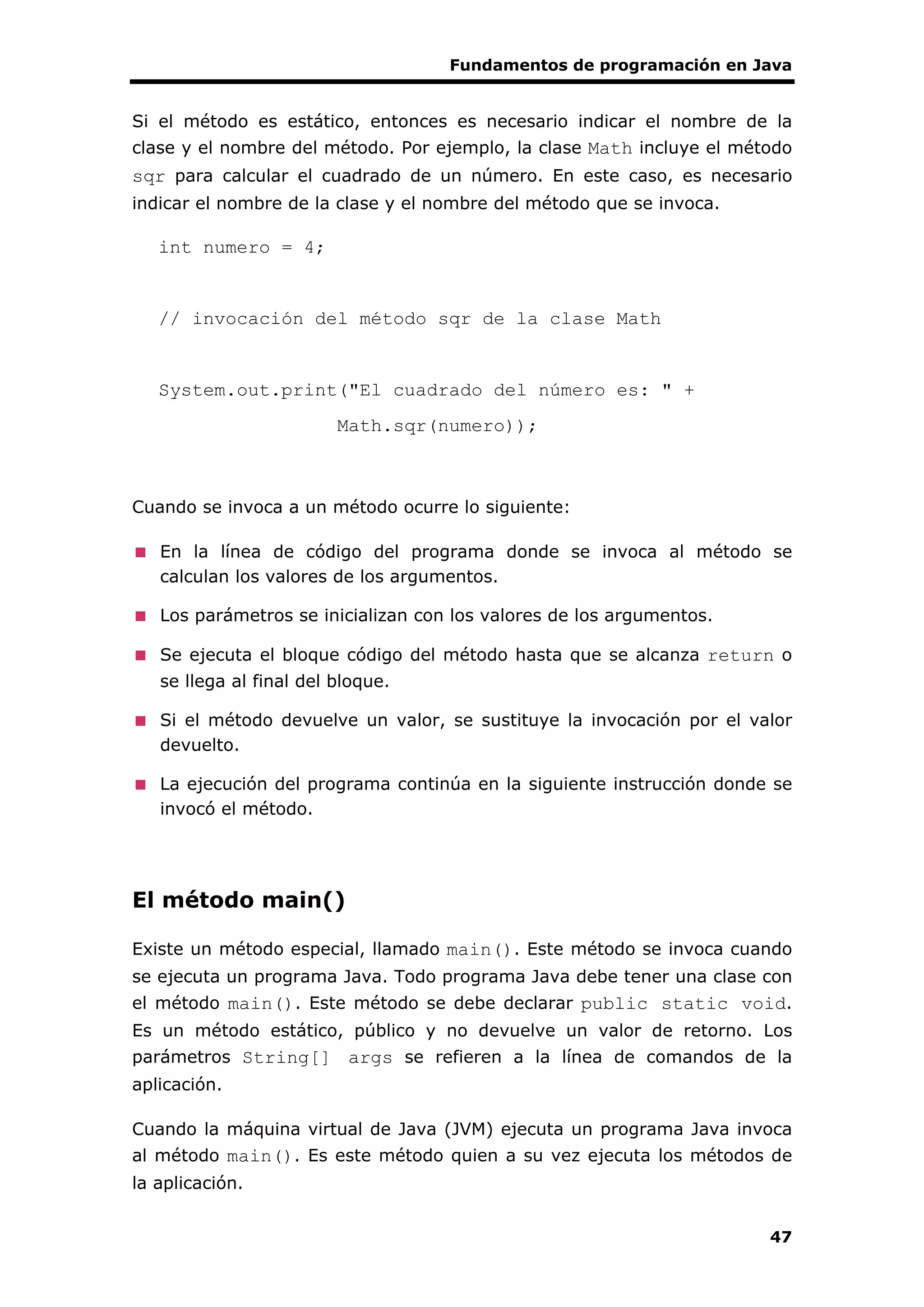 Fundamentos de programación en Java
47
Si el método es estático, entonces es necesario indicar el nombre de la
clase y el nombre del método. Por ejemplo, la clase Math incluye el método
sqr para calcular el cuadrado de un número. En este caso, es necesario
indicar el nombre de la clase y el nombre del método que se invoca.
int numero = 4;
// invocación del método sqr de la clase Math
System.out.print("El cuadrado del número es: " +
Math.sqr(numero));
Cuando se invoca a un método ocurre lo siguiente:
En la línea de código del programa donde se invoca al método se
calculan los valores de los argumentos.
Los parámetros se inicializan con los valores de los argumentos.
Se ejecuta el bloque código del método hasta que se alcanza return o
se llega al final del bloque.
Si el método devuelve un valor, se sustituye la invocación por el valor
devuelto.
La ejecución del programa continúa en la siguiente instrucción donde se
invocó el método.
El método main()
Existe un método especial, llamado main(). Este método se invoca cuando
se ejecuta un programa Java. Todo programa Java debe tener una clase con
el método main(). Este método se debe declarar public static void.
Es un método estático, público y no devuelve un valor de retorno. Los
parámetros String[] args se refieren a la línea de comandos de la
aplicación.
Cuando la máquina virtual de Java (JVM) ejecuta un programa Java invoca
al método main(). Es este método quien a su vez ejecuta los métodos de
la aplicación.
 