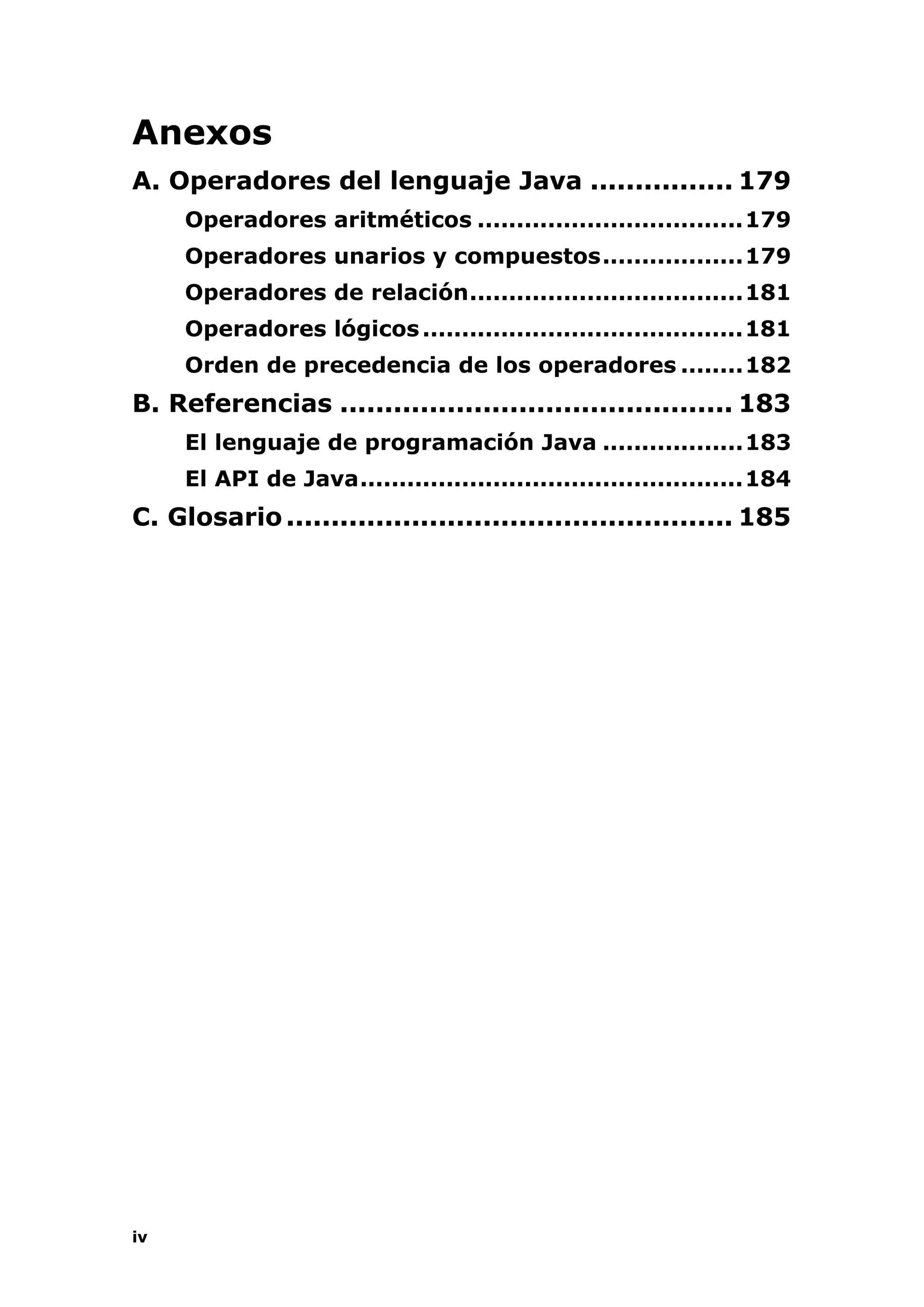 iv
Anexos
A. Operadores del lenguaje Java ................ 179
Operadores aritméticos ..................................179
Operadores unarios y compuestos..................179
Operadores de relación...................................181
Operadores lógicos.........................................181
Orden de precedencia de los operadores ........182
B. Referencias ............................................ 183
El lenguaje de programación Java ..................183
El API de Java.................................................184
C. Glosario.................................................. 185
 
