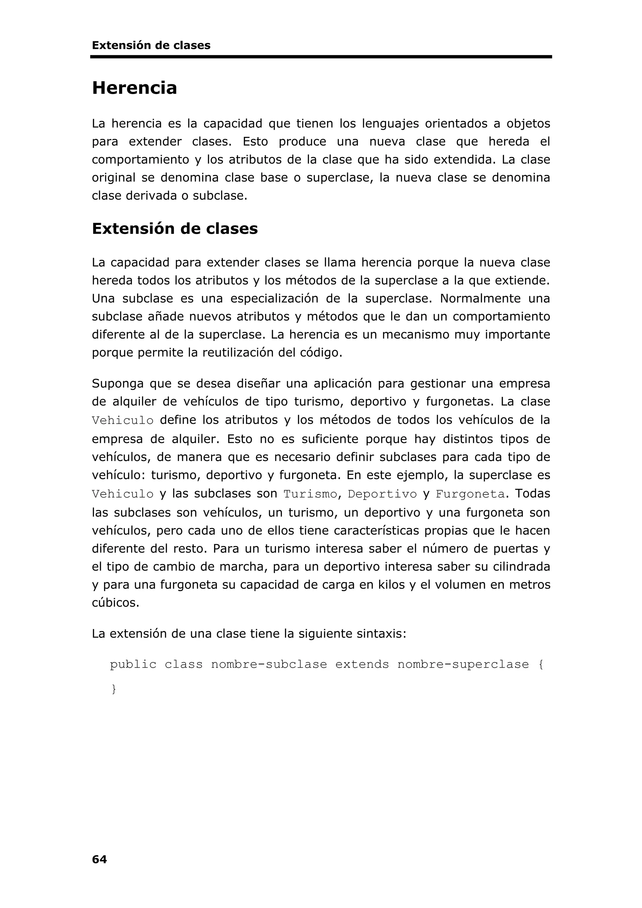 Extensión de clases
64
Herencia
La herencia es la capacidad que tienen los lenguajes orientados a objetos
para extender clases. Esto produce una nueva clase que hereda el
comportamiento y los atributos de la clase que ha sido extendida. La clase
original se denomina clase base o superclase, la nueva clase se denomina
clase derivada o subclase.
Extensión de clases
La capacidad para extender clases se llama herencia porque la nueva clase
hereda todos los atributos y los métodos de la superclase a la que extiende.
Una subclase es una especialización de la superclase. Normalmente una
subclase añade nuevos atributos y métodos que le dan un comportamiento
diferente al de la superclase. La herencia es un mecanismo muy importante
porque permite la reutilización del código.
Suponga que se desea diseñar una aplicación para gestionar una empresa
de alquiler de vehículos de tipo turismo, deportivo y furgonetas. La clase
Vehiculo define los atributos y los métodos de todos los vehículos de la
empresa de alquiler. Esto no es suficiente porque hay distintos tipos de
vehículos, de manera que es necesario definir subclases para cada tipo de
vehículo: turismo, deportivo y furgoneta. En este ejemplo, la superclase es
Vehiculo y las subclases son Turismo, Deportivo y Furgoneta. Todas
las subclases son vehículos, un turismo, un deportivo y una furgoneta son
vehículos, pero cada uno de ellos tiene características propias que le hacen
diferente del resto. Para un turismo interesa saber el número de puertas y
el tipo de cambio de marcha, para un deportivo interesa saber su cilindrada
y para una furgoneta su capacidad de carga en kilos y el volumen en metros
cúbicos.
La extensión de una clase tiene la siguiente sintaxis:
public class nombre-subclase extends nombre-superclase {
}
 
