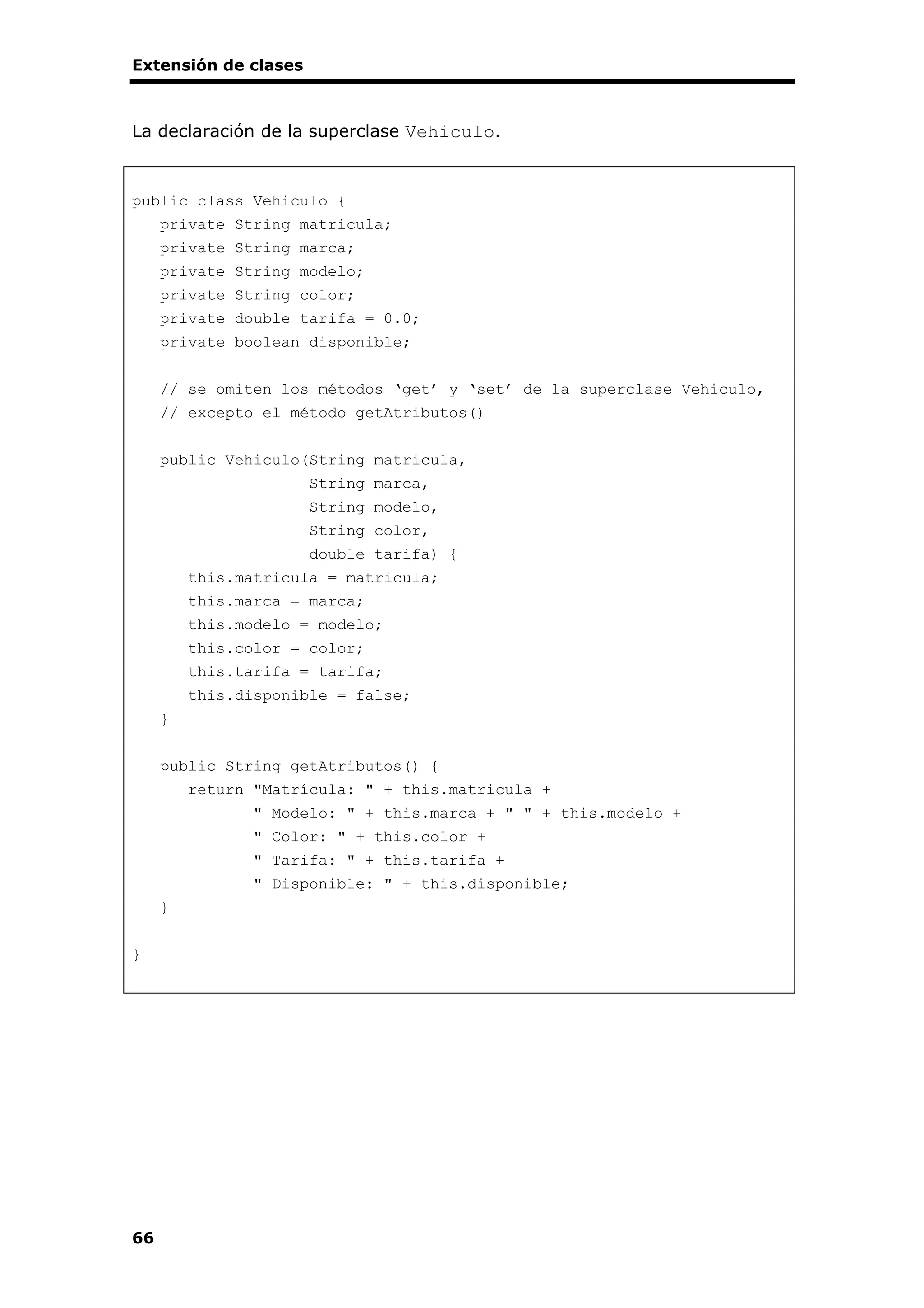 Extensión de clases
66
La declaración de la superclase Vehiculo.
public class Vehiculo {
private String matricula;
private String marca;
private String modelo;
private String color;
private double tarifa = 0.0;
private boolean disponible;
// se omiten los métodos ‘get’ y ‘set’ de la superclase Vehiculo,
// excepto el método getAtributos()
public Vehiculo(String matricula,
String marca,
String modelo,
String color,
double tarifa) {
this.matricula = matricula;
this.marca = marca;
this.modelo = modelo;
this.color = color;
this.tarifa = tarifa;
this.disponible = false;
}
public String getAtributos() {
return "Matrícula: " + this.matricula +
" Modelo: " + this.marca + " " + this.modelo +
" Color: " + this.color +
" Tarifa: " + this.tarifa +
" Disponible: " + this.disponible;
}
}
 