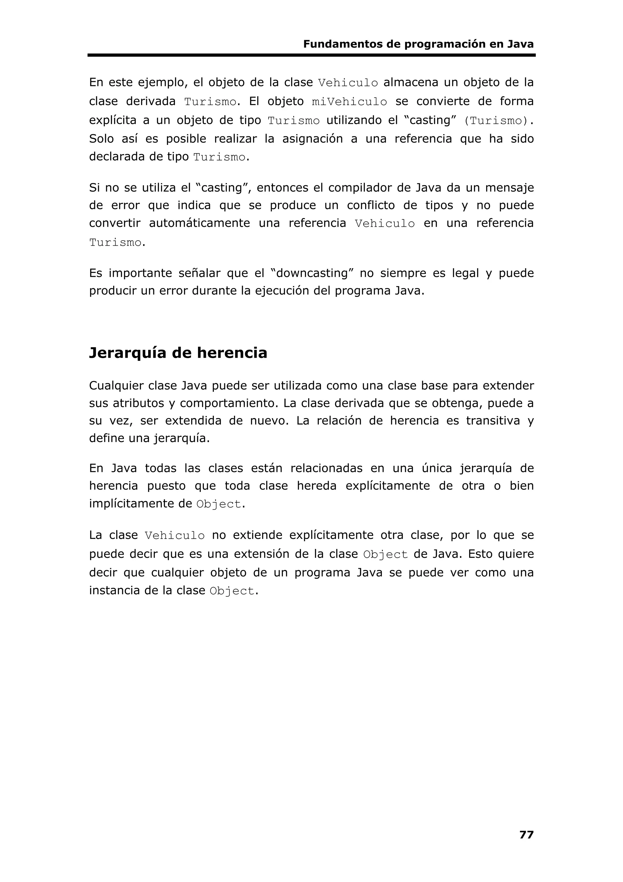 Fundamentos de programación en Java
77
En este ejemplo, el objeto de la clase Vehiculo almacena un objeto de la
clase derivada Turismo. El objeto miVehiculo se convierte de forma
explícita a un objeto de tipo Turismo utilizando el “casting” (Turismo).
Solo así es posible realizar la asignación a una referencia que ha sido
declarada de tipo Turismo.
Si no se utiliza el “casting”, entonces el compilador de Java da un mensaje
de error que indica que se produce un conflicto de tipos y no puede
convertir automáticamente una referencia Vehiculo en una referencia
Turismo.
Es importante señalar que el “downcasting” no siempre es legal y puede
producir un error durante la ejecución del programa Java.
Jerarquía de herencia
Cualquier clase Java puede ser utilizada como una clase base para extender
sus atributos y comportamiento. La clase derivada que se obtenga, puede a
su vez, ser extendida de nuevo. La relación de herencia es transitiva y
define una jerarquía.
En Java todas las clases están relacionadas en una única jerarquía de
herencia puesto que toda clase hereda explícitamente de otra o bien
implícitamente de Object.
La clase Vehiculo no extiende explícitamente otra clase, por lo que se
puede decir que es una extensión de la clase Object de Java. Esto quiere
decir que cualquier objeto de un programa Java se puede ver como una
instancia de la clase Object.
 