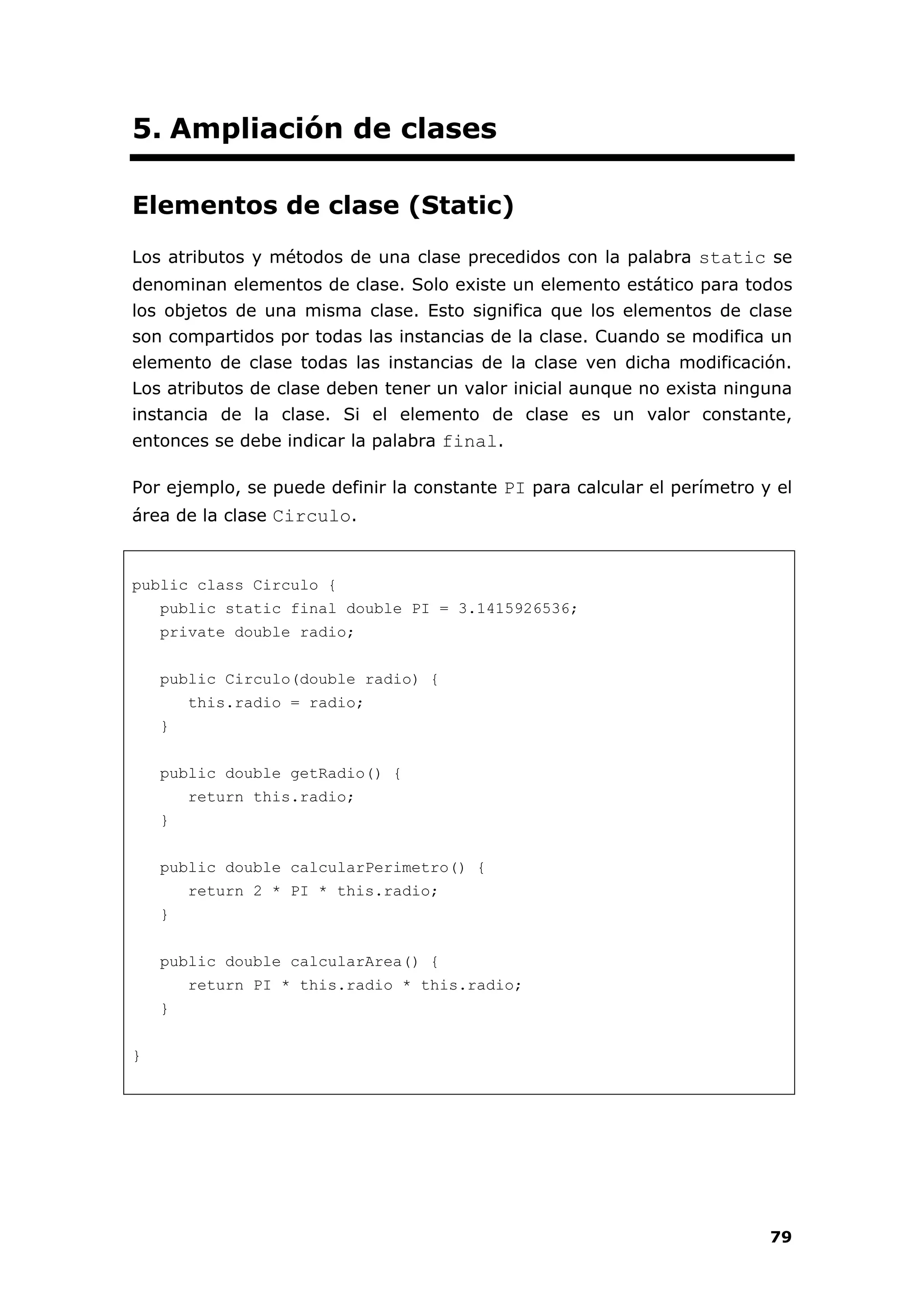 79
5. Ampliación de clases
Elementos de clase (Static)
Los atributos y métodos de una clase precedidos con la palabra static se
denominan elementos de clase. Solo existe un elemento estático para todos
los objetos de una misma clase. Esto significa que los elementos de clase
son compartidos por todas las instancias de la clase. Cuando se modifica un
elemento de clase todas las instancias de la clase ven dicha modificación.
Los atributos de clase deben tener un valor inicial aunque no exista ninguna
instancia de la clase. Si el elemento de clase es un valor constante,
entonces se debe indicar la palabra final.
Por ejemplo, se puede definir la constante PI para calcular el perímetro y el
área de la clase Circulo.
public class Circulo {
public static final double PI = 3.1415926536;
private double radio;
public Circulo(double radio) {
this.radio = radio;
}
public double getRadio() {
return this.radio;
}
public double calcularPerimetro() {
return 2 * PI * this.radio;
}
public double calcularArea() {
return PI * this.radio * this.radio;
}
}
 
