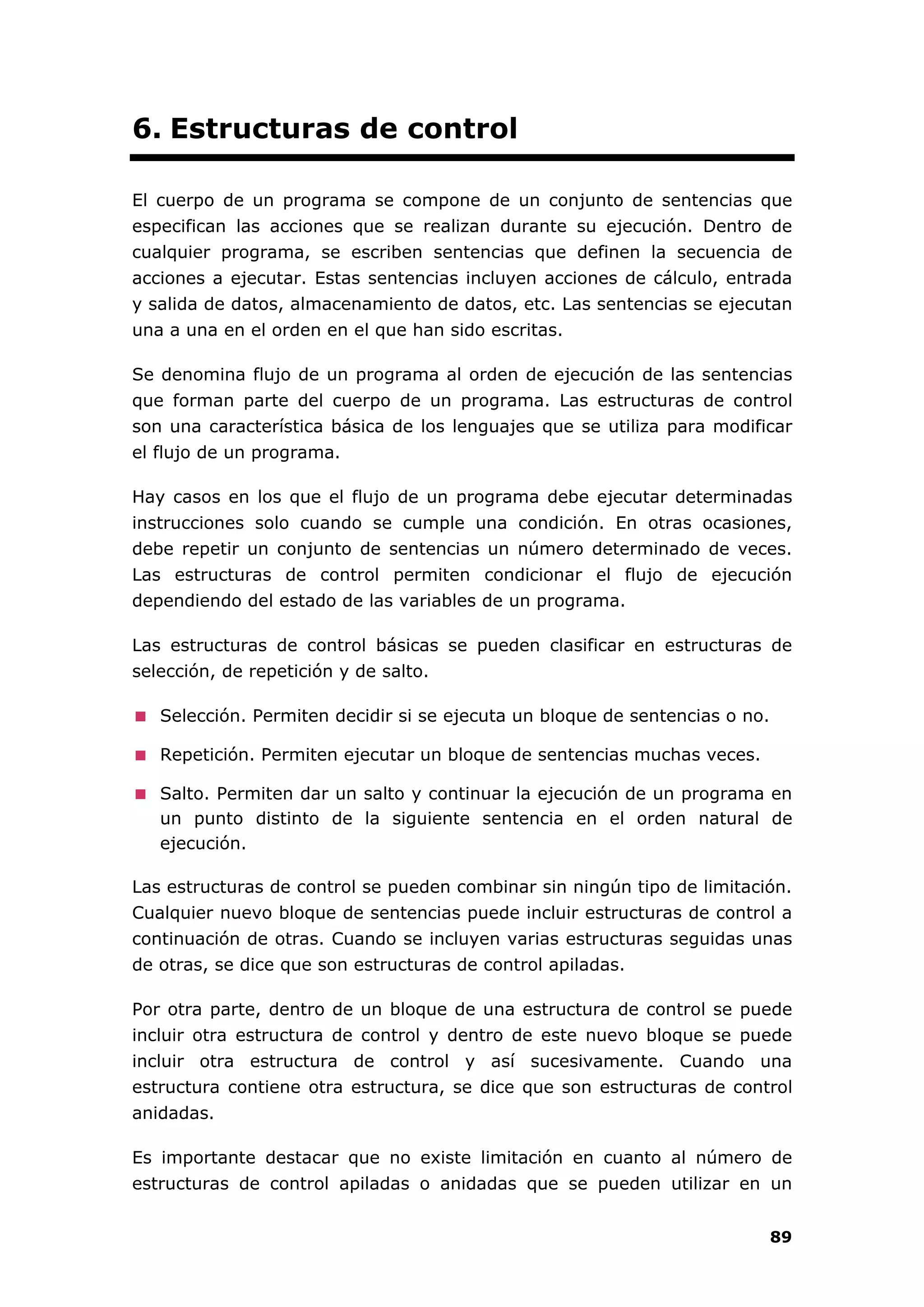 89
6. Estructuras de control
El cuerpo de un programa se compone de un conjunto de sentencias que
especifican las acciones que se realizan durante su ejecución. Dentro de
cualquier programa, se escriben sentencias que definen la secuencia de
acciones a ejecutar. Estas sentencias incluyen acciones de cálculo, entrada
y salida de datos, almacenamiento de datos, etc. Las sentencias se ejecutan
una a una en el orden en el que han sido escritas.
Se denomina flujo de un programa al orden de ejecución de las sentencias
que forman parte del cuerpo de un programa. Las estructuras de control
son una característica básica de los lenguajes que se utiliza para modificar
el flujo de un programa.
Hay casos en los que el flujo de un programa debe ejecutar determinadas
instrucciones solo cuando se cumple una condición. En otras ocasiones,
debe repetir un conjunto de sentencias un número determinado de veces.
Las estructuras de control permiten condicionar el flujo de ejecución
dependiendo del estado de las variables de un programa.
Las estructuras de control básicas se pueden clasificar en estructuras de
selección, de repetición y de salto.
Selección. Permiten decidir si se ejecuta un bloque de sentencias o no.
Repetición. Permiten ejecutar un bloque de sentencias muchas veces.
Salto. Permiten dar un salto y continuar la ejecución de un programa en
un punto distinto de la siguiente sentencia en el orden natural de
ejecución.
Las estructuras de control se pueden combinar sin ningún tipo de limitación.
Cualquier nuevo bloque de sentencias puede incluir estructuras de control a
continuación de otras. Cuando se incluyen varias estructuras seguidas unas
de otras, se dice que son estructuras de control apiladas.
Por otra parte, dentro de un bloque de una estructura de control se puede
incluir otra estructura de control y dentro de este nuevo bloque se puede
incluir otra estructura de control y así sucesivamente. Cuando una
estructura contiene otra estructura, se dice que son estructuras de control
anidadas.
Es importante destacar que no existe limitación en cuanto al número de
estructuras de control apiladas o anidadas que se pueden utilizar en un
 