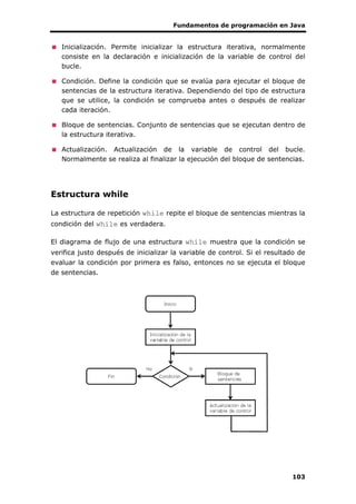 Fundamentos de programación en Java
103
Inicialización. Permite inicializar la estructura iterativa, normalmente
consiste en la declaración e inicialización de la variable de control del
bucle.
Condición. Define la condición que se evalúa para ejecutar el bloque de
sentencias de la estructura iterativa. Dependiendo del tipo de estructura
que se utilice, la condición se comprueba antes o después de realizar
cada iteración.
Bloque de sentencias. Conjunto de sentencias que se ejecutan dentro de
la estructura iterativa.
Actualización. Actualización de la variable de control del bucle.
Normalmente se realiza al finalizar la ejecución del bloque de sentencias.
Estructura while
La estructura de repetición while repite el bloque de sentencias mientras la
condición del while es verdadera.
El diagrama de flujo de una estructura while muestra que la condición se
verifica justo después de inicializar la variable de control. Si el resultado de
evaluar la condición por primera es falso, entonces no se ejecuta el bloque
de sentencias.
 