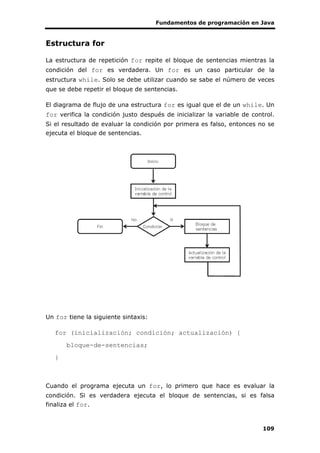 Fundamentos de programación en Java
109
Estructura for
La estructura de repetición for repite el bloque de sentencias mientras la
condición del for es verdadera. Un for es un caso particular de la
estructura while. Solo se debe utilizar cuando se sabe el número de veces
que se debe repetir el bloque de sentencias.
El diagrama de flujo de una estructura for es igual que el de un while. Un
for verifica la condición justo después de inicializar la variable de control.
Si el resultado de evaluar la condición por primera es falso, entonces no se
ejecuta el bloque de sentencias.
Un for tiene la siguiente sintaxis:
for (inicialización; condición; actualización) {
bloque-de-sentencias;
}
Cuando el programa ejecuta un for, lo primero que hace es evaluar la
condición. Si es verdadera ejecuta el bloque de sentencias, si es falsa
finaliza el for.
 