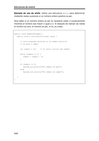 Estructuras de control
112
Ejemplo de uso de while. Utilice una estructura while para determinar
mediante restas sucesivas si un número entero positivo es par.
Para saber si un número entero es par es necesario restar 2 sucesivamente
mientras el número sea mayor o igual a 2. Si después de realizar las restas
el número es cero, el número es par, si no, es impar.
public class NumeroParImpar {
public static void main(String[] args) {
// este programa verifica si un número positivo
// es para o impar
int numero = 12; // el valor inicial del número
while (numero >= 2) {
numero = numero - 2;
}
if (numero == 0)
System.out.println("El número es par");
else
System.out.println("El número es impar");
}
}
 
