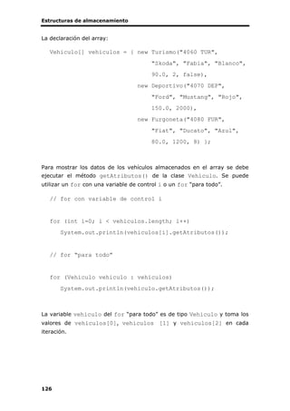 Estructuras de almacenamiento
126
La declaración del array:
Vehiculo[] vehiculos = { new Turismo("4060 TUR",
"Skoda", "Fabia", "Blanco",
90.0, 2, false),
new Deportivo("4070 DEP",
"Ford", "Mustang", "Rojo",
150.0, 2000),
new Furgoneta("4080 FUR",
"Fiat", "Ducato", "Azul",
80.0, 1200, 8) };
Para mostrar los datos de los vehículos almacenados en el array se debe
ejecutar el método getAtributos() de la clase Vehiculo. Se puede
utilizar un for con una variable de control i o un for “para todo”.
// for con variable de control i
for (int i=0; i < vehiculos.length; i++)
System.out.println(vehiculos[i].getAtributos());
// for “para todo”
for (Vehiculo vehiculo : vehiculos)
System.out.println(vehiculo.getAtributos());
La variable vehiculo del for “para todo” es de tipo Vehiculo y toma los
valores de vehiculos[0], vehiculos [1] y vehiculos[2] en cada
iteración.
 