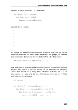 Fundamentos de programación en Java
129
También se puede utilizar un for “para todo”:
for (int[] fila : notas)
for (int nota : fila)
System.out.println(nota);
La salida por la consola:
5
7
9
4
6
5
En general, un array multidimensional es aquel que dentro de uno de sus
elementos almacena uno o más arrays de objetos. Por ejemplo, un array de
tres dimensiones de números enteros de tamaño 3 x 3 x 3 se declara:
int[][][] numeros = new int[3][3][3];
Este array de tres dimensiones tiene forma de cubo y almacena 27 números
enteros. Para indicar la posición de uno de sus elementos es necesario
utilizar tres índices. Si el array debe almacenar números del 1 al 27
consecutivos en cada una de sus dimensiones, entonces se inicializa
utilizando tres for anidados:
int numero = 1;
for (int i=0; i<numeros.length; i++)
for (int j=0; j<numeros[i].length; j++)
for (int k=0; k<numeros[j].length; k++)
numeros[i][j][k] = numero++;
 