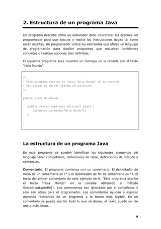 9
2. Estructura de un programa Java
Un programa describe cómo un ordenador debe interpretar las órdenes del
programador para que ejecute y realice las instrucciones dadas tal como
están escritas. Un programador utiliza los elementos que ofrece un lenguaje
de programación para diseñar programas que resuelvan problemas
concretos o realicen acciones bien definidas.
El siguiente programa Java muestra un mensaje en la consola con el texto
“Hola Mundo”.
/*
* Este programa escribe el texto "Hola Mundo" en la consola
* utilizando el método System.out.println()
*/
public class HolaMundo {
public static void main (String[] args) {
System.out.println("Hola Mundo");
}
}
La estructura de un programa Java
En este programa se pueden identificar los siguientes elementos del
lenguaje Java: comentarios, definiciones de clase, definiciones de método y
sentencias.
Comentario. El programa comienza con un comentario. El delimitador de
inicio de un comentario es /* y el delimitador de fin de comentario es */. El
texto del primer comentario de este ejemplo sería: ‘Este programa escribe
el texto “Hola Mundo” en la consola utilizando el método
System.out.println()'. Los comentarios son ignorados por el compilador y
solo son útiles para el programador. Los comentarios ayudan a explicar
aspectos relevantes de un programa y lo hacen más legible. En un
comentario se puede escribir todo lo que se desee, el texto puede ser de
una o más líneas.
 