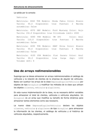 Estructuras de almacenamiento
156
La salida por la consola:
Vehiculos
Matrícula: 4060 TUR Modelo: Skoda Fabia Color: Blanco
Tarifa: 90.0 Disponible: true Puertas: 2 Marcha
automática: false
Matrícula: 4070 DEP Modelo: Ford Mustang Color: Rojo
Tarifa: 150.0 Disponible: true Cilindrada (cm3): 2000
Matrícula: 4080 TUR Modelo: VW GTI Color: Azul
Tarifa: 110.0 Disponible: true Puertas: 2 Marcha
automática: false
Matrícula: 4090 TUR Modelo: SEAT Ibiza Color: Blanco
Tarifa: 90.0 Disponible: true Puertas: 4 Marcha
automática: false
Matrícula: 4100 FUR Modelo: Fiat Ducato Color: Azul
Tarifa: 80.0 Disponible: true Carga (kg): 1200
Volumen (m3): 8
Uso de arrays redimensionables
Suponga que se desea almacenar en arrays redimensionables el catálogo de
vehículos y la relación de clientes de la empresa de alquiler de vehículos.
Basta con sustituir los arrays de la clase EmpresaAlquilerVehiculos por
objetos de tipo ArrayList y modificar los métodos de la clase que utilizan
los objetos clientes, vehículos y alquileres.
En esta nueva implementación de la clase, no es necesario definir variables
para almacenar el total de clientes, vehículos o vehículos alquilados. Un
ArrayList es un array que modifica su tamaño de forma dinámica para
almacenar tantos elementos como sea necesario.
La nueva clase EmpresaAlquilerVehiculos declara los objetos
clientes, vehículos y alquileres de tipo ArrayList para almacenar
la información de los clientes, el catálogo de vehículos y el histórico de
vehículos alquilados, respectivamente.
 