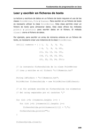 Fundamentos de programación en Java
169
Leer y escribir en ficheros de texto
La lectura y escritura de datos en un fichero de texto requiere el uso de las
clases PrintWriter, File y Scanner. Para escribir en un fichero de texto
es necesario utilizar la clase PrintWriter. Esta clase permite crear un
fichero de texto para almacenar datos. Esta clase ofrece los métodos
print() y println() para escribir datos en el fichero. El método
close() cierra el fichero de datos.
Por ejemplo, para escribir un array de números enteros en un fichero de
texto, es necesario crear una instancia de la clase PrintWriter.
int[][] numeros = { { 1, 2, 3, 4, 5},
{ 6, 7, 8, 9, 10},
{11, 12, 13, 14, 15},
{16, 17, 18, 19, 20},
{21, 22, 23, 24, 25}};
// la instancia ficheroSalida de la clase PrintWriter
// crea y escribe en el fichero "c:Numeros.txt"
String idFichero = "c:Numeros.txt";
PrintWriter ficheroSalida = new PrintWriter(idFichero);
// el for anidado escribe en ficheroSalida los elementos
// del array separados por el carácter ","
for (int i=0; i<numeros.length; i++) {
for (int j=0; j<numeros[i].length; j++)
ficheroSalida.print(numeros[i][j] + ",");
ficheroSalida.println("");
}
ficheroSalida.close();
 
