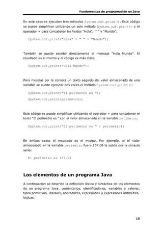 Fundamentos de programación en Java
13
En este caso se ejecutan tres métodos System.out.print(). Este código
se puede simplificar utilizando un solo método System.out.print() y el
operador + para concatenar los textos “Hola”, “ ” y “Mundo”.
System.out.print("Hola" + " " + "Mundo");
También se puede escribir directamente el mensaje “Hola Mundo”. El
resultado es el mismo y el código es más claro.
System.out.print("Hola Mundo");
Para mostrar por la consola un texto seguido del valor almacenado de una
variable se puede ejecutar dos veces el método System.out.print():
System.out.print("El perímetro es ");
System.out.print(perimetro);
Este código se puede simplificar utilizando el operador + para concatenar el
texto “El perímetro es ” con el valor almacenado en la variable perimetro.
System.out.print("El perímetro es " + perimetro);
En ambos casos el resultado es el mismo. Por ejemplo, si el valor
almacenado en la variable perimetro fuera 157.08 la salida por la consola
sería:
El perímetro es 157.08
Los elementos de un programa Java
A continuación se describe la definición léxica y sintáctica de los elementos
de un programa Java: comentarios, identificadores, variables y valores,
tipos primitivos, literales, operadores, expresiones y expresiones aritmético-
lógicas.
 
