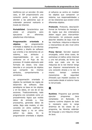 Fundamentos de programación en Java
195
telefónica con un servidor. En este
caso, el ISP proporcionaría una
conexión punto a punto para
atender a las peticiones que el
ordenador personal realizaría a
través de Internet.
Portabilidad. Característica que
posee un programa para
ejecutarse en diferentes
plataformas informáticas.
Programación orientada a
objetos. La programación
orientada a objetos es una técnica
de análisis y diseño de software
que orienta a los elementos de un
sistema, sus atributos y
responsabilidades en vez de
centrarse en el flujo de los
procesos. El modelo abstracto está
formado de clases. Una clase
describe a un conjunto de objetos
que comparte los mismos
atributos, comportamiento y
semántica.
La programación orientada a
objetos ha cambiado las reglas de
desarrollo de software. Este
paradigma se basa en los objetos
y en los datos, en vez de en las
acciones. Tradicionalmente, todo
programa era concebido como un
procedimiento lógico que recibía
datos de entrada y, tras
procesarlos, generaba datos de
salida. Bajo este modelo, el reto
consistía en cómo codificar el
proceso lógico y no en cómo
definir los datos. En la
programación orientada a objetos
el esfuerzo se centra en modelar
los objetos que componen un
sistema, sus responsabilidades y
en las relaciones que existen entre
diferentes objetos.
Protocolo. Protocolo, descripción
formal de formatos de mensaje y
de reglas que dos ordenadores
deben seguir para intercambiar
información. Un protocolo puede
describir detalles de bajo nivel de
las interfaces máquina-a-máquina
o intercambios de alto nivel entre
programas.
Proxy Server. Servidor especial
encargado, entre otras cosas, de
centralizar el tráfico entre Internet
y una red privada, de forma que
evita que cada una de las
máquinas de la red interior tenga
que disponer necesariamente de
una conexión directa a la red. Al
mismo tiempo contiene
mecanismos de seguridad
(firewall) que impiden accesos no
autorizados desde el exterior hacia
la red privada.
R
Runtime. Programa que permite
ejecutar programas Java
compilados en Bytecode. El
sistema runtime dispone de todo
lo necesario para la carga
dinámica de las clases de un
programa, las librerías estándar
del lenguaje y una máquina virtual
de Java.
 