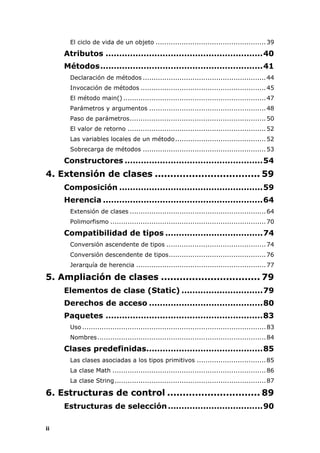 ii
El ciclo de vida de un objeto ...................................................39
Atributos ..........................................................40
Métodos............................................................41
Declaración de métodos .........................................................44
Invocación de métodos ..........................................................45
El método main() ..................................................................47
Parámetros y argumentos ......................................................48
Paso de parámetros...............................................................50
El valor de retorno ................................................................52
Las variables locales de un método..........................................52
Sobrecarga de métodos .........................................................53
Constructores ...................................................54
4. Extensión de clases .................................. 59
Composición .....................................................59
Herencia ...........................................................64
Extensión de clases ...............................................................64
Polimorfismo ........................................................................70
Compatibilidad de tipos ....................................74
Conversión ascendente de tipos ..............................................74
Conversión descendente de tipos.............................................76
Jerarquía de herencia ............................................................77
5. Ampliación de clases ................................ 79
Elementos de clase (Static) ..............................79
Derechos de acceso ..........................................80
Paquetes ..........................................................83
Uso .....................................................................................83
Nombres..............................................................................84
Clases predefinidas...........................................85
Las clases asociadas a los tipos primitivos ................................85
La clase Math .......................................................................86
La clase String......................................................................87
6. Estructuras de control .............................. 89
Estructuras de selección...................................90
 