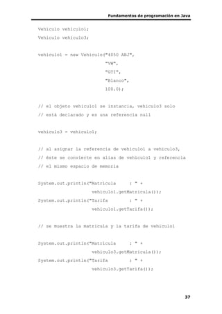 Fundamentos de programación en Java
37
Vehiculo vehiculo1;
Vehiculo vehiculo3;
vehiculo1 = new Vehiculo("4050 ABJ",
"VW",
"GTI",
"Blanco",
100.0);
// el objeto vehiculo1 se instancia, vehiculo3 solo
// está declarado y es una referencia null
vehiculo3 = vehiculo1;
// al asignar la referencia de vehiculo1 a vehiculo3,
// éste se convierte en alias de vehiculo1 y referencia
// el mismo espacio de memoria
System.out.println("Matricula : " +
vehiculo1.getMatricula());
System.out.println("Tarifa : " +
vehiculo1.getTarifa());
// se muestra la matricula y la tarifa de vehiculo1
System.out.println("Matricula : " +
vehiculo3.getMatricula());
System.out.println("Tarifa : " +
vehiculo3.getTarifa());
 