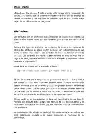 Clases y objetos
40
utilizada por los objetos. A este proceso se le conoce como recolección de
basura. Java cuenta con un sistema recolector de basura que se encarga de
liberar los objetos y los espacios de memoria que ocupan cuando éstos
dejan de ser utilizados en un programa.
Atributos
Los atributos son los elementos que almacenan el estado de un objeto. Se
definen de la misma forma que las variables, pero dentro del bloque de la
clase.
Existen dos tipos de atributos: los atributos de clase y los atributos de
objeto. Los atributos de clase existen siempre, son independientes de que
existan objetos instanciados. Los atributos de clase se declaran utilizando
static. Los atributos de objeto existen durante el ciclo de vida de un
objeto, es decir, se crean cuando se instancia el objeto y se pueden utilizar
mientras el objeto exista.
Un atributo se declara con la siguiente sintaxis:
tipo-de-acceso tipo nombre [ = valor-inicial ];
El tipo de acceso puede ser private, protected o public. Los atributos
con acceso private solo se pueden acceder desde la propia clase que los
define, mientras que los atributos public se pueden acceder libremente
desde otras clases. Los atributos protected se pueden acceder desde la
propia clase que los define y desde sus subclases. El concepto de subclase
se explica más adelante, en el apartado de extensión de clases.
El tipo puede ser un tipo primitivo de Java o el identificador de una clase. El
nombre del atributo debe cumplir las normas de los identificadores y se
recomienda utilizar un sustantivo que sea representativo de la información
que almacena.
La inicialización del objeto es opcional. Se puede declarar un objeto que
será instanciado después o se puede instanciar al momento de su
declaración.
 