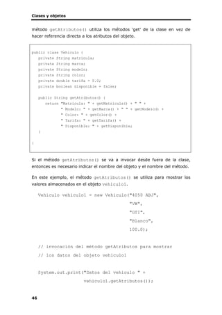 Clases y objetos
46
método getAtributos() utiliza los métodos ‘get’ de la clase en vez de
hacer referencia directa a los atributos del objeto.
public class Vehiculo {
private String matricula;
private String marca;
private String modelo;
private String color;
private double tarifa = 0.0;
private boolean disponible = false;
public String getAtributos() {
return "Matrícula: " + getMatricula() + " " +
" Modelo: " + getMarca() + " " + getModelo() +
" Color: " + getColor() +
" Tarifa: " + getTarifa() +
" Disponible: " + getDisponible;
}
}
Si el método getAtributos() se va a invocar desde fuera de la clase,
entonces es necesario indicar el nombre del objeto y el nombre del método.
En este ejemplo, el método getAtributos() se utiliza para mostrar los
valores almacenados en el objeto vehiculo1.
Vehiculo vehiculo1 = new Vehiculo("4050 ABJ",
"VW",
"GTI",
"Blanco",
100.0);
// invocación del método getAtributos para mostrar
// los datos del objeto vehiculo1
System.out.print("Datos del vehículo " +
vehiculo1.getAtributos());
 