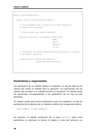Clases y objetos
48
public class MisVehiculos {
public static void main(String args[]) {
// este programa crea un objeto de la clase vehiculo y
// muestra sus atributos
// instanciación del objeto vehiculo1
Vehiculo vehiculo1 = new Vehiculo("4050 ABJ",
"VW",
"GTI",
"Blanco",
100.0);
// invocación del método getAtributos() para mostrar los datos
// del objeto vehiculo1
System.out.print("Datos del vehículo " +
vehiculo1.getAtributos());
}
}
Parámetros y argumentos
Los parámetros de un método definen la cantidad y el tipo de dato de los
valores que recibe un método para su ejecución. Los argumentos son los
valores que se pasan a un método durante su invocación. El método recibe
los argumentos correspondientes a los parámetros con los que ha sido
declarado.
Un método puede tener tantos parámetros como sea necesario. La lista de
parámetros de la cabecera de un método se define con la siguiente sintaxis:
tipo nombre [,tipo nombre ]
Por ejemplo, el método constructor de la clase Vehiculo tiene cinco
parámetros, la matrícula, la marca, el modelo, el color del vehículo y su
 