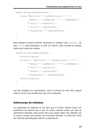 Fundamentos de programación en Java
53
public String getAtributos() {
return "Matrícula: " + getMatricula() + " " +
" Modelo: " + getMarca() + " " + getModelo() +
" Color: " + getColor() +
" Tarifa: " + getTarifa() +
" Disponible: " + getDisponible;
}
Este método se podría codificar declarando la variable local atributos de
tipo String para almacenar el valor de retorno. Esta variable se declara
dentro del cuerpo del método.
public String getAtributos() {
String atributos;
atributos = "Matrícula: " + getMatricula() + " " +
" Modelo: " + getMarca() + " " + getModelo() +
" Color: " + getColor() +
" Tarifa: " + getTarifa() +
" Disponible: " + getDisponible;
return atributos;
}
Los dos métodos son equivalentes, pero el primero es más claro porque
evita el uso de una variable local que no es necesaria.
Sobrecarga de métodos
La sobrecarga de métodos es útil para que el mismo método opere con
parámetros de distinto tipo o que un mismo método reciba una lista de
parámetros diferente. Esto quiere decir que puede haber dos métodos con
el mismo nombre que realicen dos funciones distintas. La diferencia entre
los métodos sobrecargados está en su declaración.
 